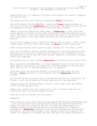 oeNonetheless the oil companies continued to work behind the scenes to complete
the pipeline deal.
The pipeline project was originally proposed by Unocal Corporation.
And an FBI source told The ENQUIRER : oeEnron and Unocal dumped hundreds of
millions of dollars into Afghanistan and the Taliban. The pipeline would relieve
our dependence on Saudi Arabia " and Enron would make billions.
oeWhen Clinton was bombing Bin Laden camps in Afghanistan in 1998, Enron was
making payoffs to Taliban and Bin Laden operatives to keep the pipeline project
alive. And theres no way that anyone could NOT have known of the Taliban and Bin
Laden connection at that time, especially Enron who had CIA agents on its
payroll!
Said an Enron company source, oeAfter the Taliban came to power in 1996, Tliban
leaders were invited to Sugar Land, Texas, by Unocal and Enron executives.
oeThe Talibans mullahs were given the royal treatment for four days in 1997!
The visit was aimed at getting Taliban cooperation to build the pipeline, which
would carry vast gas and oil deposits from Uzbekistan and Turkmenistan. Enron
had exclusive contracts with the former Russian republics, according to another
former Enron employee.
The pipeline was to travel through Afghanistan and Pakistan to the Indian Ocean.
When contacted by The ENQUIRER, U.S. State Departments press officer for South
Asian Affairs, Len Scensny, confirmed that a Taliban delegation visited Sugar
Land, Teas, in 1997 to discuss business with oil companies.
Three days after the terrorist attacks on the World Trade Center and the
Pentagon, Unocal announced it had withdrawn from the Afghanistan pipeline
project.
But the CIA insider said Enron and its CEO Kenneth Lay held on, waiting for the
Taliban to give up Bin Laden as the Bush administration was demanding.
oeEnron figured the Taliban wanted to stick to their deal, that they wanted
riches the same way Enron did.
oeWhat Enron and Ken Lay didnt understand is that it was Bin Laden who was
calling the shots, not Enrons Taliban friends.
oeNow Enron and the Taliban are both goners!
APPENDIX B
http://jbonline.terra.com.br/editorias/pais/papel/2008/06/28/pais20080628021.html
I will only translate short excerpts from Alfredo Ruy Barbosas text:The now
famous Bin Laden was trained by the CIA, his group was named oewarriors of
freedom, because it was helping America in the war against the communist
government of Afghanistan. During that period, Ronald Reagan was the president
and Bush Sr. was the vice-president. Once, Reagan called those fighters (Bin
Ladens) the oewarriors of freedom and that they were the oemoral equivalent of
Page 131
Clinton admits to US support for Bin Laden & creation of Taliban Rupee News
October 7, 2009 Wednesday 12:29 AM EST
 