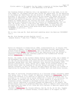 the founding fathers of America (sic.) As improbable as it may seem, in an old
film (Rambo 3), the Afghan muslims were called the oegood guys. At the beginning
of the Afghan war Hamid Kazai was the director of UNOCOL, later he was oeelected
president of the country. Zalmay Khalilzad also worked for UNOCOL and he was
appointed as ambassador of that country. Before 9/11, Saddam was considered a
oefriend and oeally of America; the United States backed the use of chemical
weapons by Saddam against the Iranians and Curds. Dick Chenney was CEO of
Halliburton and Condolezza Rice was the director of CHEVRON between 1991 and
2001. Be careful, oeLula. A few hours ago (July 05) I witnessed the live
interview of Ms. Rice, it was shown at BLOOMBERG NEWS, in Judy Woodruffs
programme. Ill quote merely three words which were uttered by Ms. Rice:
oe??WOMANS in politics¦.. (sic.)
APPENDIX C
Not so very long ago Mr. Bush mentioned something about the American CHILDRENS!
(sic.)
Was Ms. Rice Georges private English tutor?!
Armando Rozário " Cabo Frio " BRAZIL " July 05, 2008
Centre for Research on Globalisation (CRG), globalresearch.ca, 23 January 2002
According to Afghan, Iranian, and Turkish government sources, Hamid Karzai, the
interim Prime Minister of Afghanistan, was a top adviser to the El Segundo,
California-based UNOCAL Corporation which was negotiating with the Taliban to
construct a Central Asia Gas (CentGas) pipeline from Turkmenistan through
western Afghanistan to Pakistan.
Karzai, the leader of the southern Afghan Pashtun Durrani tribe, was a member of
the mujaheddin that fought the Soviets during the 1980s. He was a top contact
for the CIA and maintained close relations with CIA Director William Casey, Vice
President George Bush, and their Pakistani Inter Service Intelligence (ISI)
Service interlocutors. Later, Karzai and a number of his brothers moved to the
United States under the auspices of the CIA. Karzai continued to serve the
agencys interests, as well as those of the Bush Family and their oil friends in
negotiating the CentGas deal, according to Middle East and South Asian sources.
The oewar on terrorism, focused primarily on a fictional global insurgency named
oeal Qaida, that, in fact, fought for American interests in Afghanistan, Bosnia,
Croatia and Chechnya is an exercise in hypocrisy. The more oeevidence that is
provided to us, to prove the al Qaida connection to every act of terrorism, the
more evident it becomes that the war is a fraud, based on a cover-up of a
treasonous attack, intended to whitewash history and to paint America as a
heroic nation, dedicated to bringing freedom and democracy to all people. The
United States claim to be promoting democracy, while it exports state terrorism,
has demolished the hopes of all those who still believe in American oegood will,
all over the world.
Posted in Afghanistan CA, Current Affairs, Pak CA, US CA, US Int Rel. Tagged:
Clinton admits that it created Taliban, Clinton admits to US support for Bin
Page 132
Clinton admits to US support for Bin Laden & creation of Taliban Rupee News
October 7, 2009 Wednesday 12:29 AM EST
 