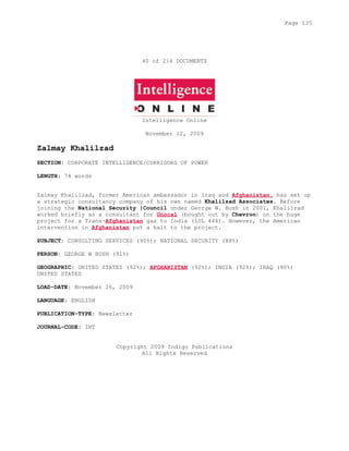 40 of 214 DOCUMENTS
Intelligence Online
November 12, 2009
Zalmay Khalilzad
SECTION: CORPORATE INTELLIGENCE/CORRIDORS OF POWER
LENGTH: 74 words
Zalmay Khalilzad, former American ambassador in Iraq and Afghanistan, has set up
a strategic consultancy company of his own named Khalilzad Associates. Before
joining the National Security |Council under George W. Bush in 2001, Khalilzad
worked briefly as a consultant for Unocal (bought out by Chevron) on the huge
project for a Trans-Afghanistan gas to India (IOL 444). However, the American
intervention in Afghanistan put a halt to the project.
SUBJECT: CONSULTING SERVICES (90%); NATIONAL SECURITY (88%)
PERSON: GEORGE W BUSH (91%)
GEOGRAPHIC: UNITED STATES (92%); AFGHANISTAN (92%); INDIA (92%); IRAQ (90%)
UNITED STATES
LOAD-DATE: November 26, 2009
LANGUAGE: ENGLISH
PUBLICATION-TYPE: Newsletter
JOURNAL-CODE: INT
Copyright 2009 Indigo Publications
All Rights Reserved
Page 135
 