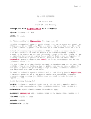 41 of 214 DOCUMENTS
The Toronto Star
August 27, 2009 Thursday
Enough of the Afghanistan war 'racket'
SECTION: EDITORIAL; Pg. A24
LENGTH: 222 words
War 'deteriorating' in Afghanistan, U.S. says, Aug. 24
Two-time Congressional Medal of Honour winner, U.S. Marine Corps Gen. Smedley D.
Butler states in his 1935 book, "War is a racket. It always has been. It is the
only one in which the profits are reckoned in dollars and the losses in lives."
Instead of investigating the possibility 9/11 was used as an excuse to invade
Third World countries in order to support a petroleum-consuming lifestyle
harmful to the planet, we buy into the concept stated by our politicians that we
are spreading democracy or keeping Canada safe. We fail to see the hypocrisy of
allowing a genocide to proceed in Rwanda, then put a maximum effort into
Afghanistan, where Halliburton and Unocal, both U.S. corporations, had serious
"interests" since 1998.
Yes, the Taliban are a nasty bunch, and yes, the Canadians are helping make life
a little better around Kandahar, but our politicians make no mention about the
TAPI pipeline planned to go directly through Kandahar, and American wishes to
have NATO guard pipelines in the future.
The absolute lunacy of spending close to $20 billion to help prepare Afghanistan
to receive a pipeline, at a time when we desperately need money to develop
alternate energy sources, lies hidden under emotional rhetoric designed to
support this war.
Graeme Gardiner, Sidney, B.C.
SUBJECT: EDITORIALS & OPINIONS (90%); WAR & CONFLICT (79%); AWARDS & PRIZES
(78%); PIPELINE TRANSPORTATION (78%); PETROLEUM PRODUCTS (70%); TALIBAN (79%)
ORGANIZATION: NORTH ATLANTIC TREATY ORGANIZATION (55%)
GEOGRAPHIC: AFGHANISTAN (94%); UNITED STATES (93%); RWANDA (79%); CANADA (69%)
LOAD-DATE: August 27, 2009
LANGUAGE: ENGLISH
DOCUMENT-TYPE: COLUMN
Page 136
 