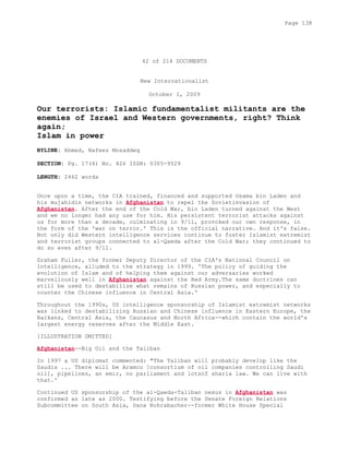 42 of 214 DOCUMENTS
New Internationalist
October 1, 2009
Our terrorists: Islamic fundamentalist militants are the
enemies of Israel and Western governments, right? Think
again;
Islam in power
BYLINE: Ahmed, Nafeez Mosaddeq
SECTION: Pg. 17(4) No. 426 ISSN: 0305-9529
LENGTH: 2462 words
Once upon a time, the CIA trained, financed and supported Osama bin Laden and
his mujahidin networks in Afghanistan to repel the Sovietinvasion of
Afghanistan. After the end of the Cold War, bin Laden turned against the West
and we no longer had any use for him. His persistent terrorist attacks against
us for more than a decade, culminating in 9/11, provoked our own response, in
the form of the 'war on terror.' This is the official narrative. And it's false.
Not only did Western intelligence services continue to foster Islamist extremist
and terrorist groups connected to al-Qaeda after the Cold War; they continued to
do so even after 9/11.
Graham Fuller, the former Deputy Director of the CIA's National Council on
Intelligence, alluded to the strategy in 1999. 'The policy of guiding the
evolution of Islam and of helping them against our adversaries worked
marvellously well in Afghanistan against the Red Army.The same doctrines can
still be used to destabilize what remains of Russian power, and especially to
counter the Chinese influence in Central Asia.'
Throughout the 1990s, US intelligence sponsorship of Islamist extremist networks
was linked to destabilizing Russian and Chinese influence in Eastern Europe, the
Balkans, Central Asia, the Caucasus and North Africa--which contain the world's
largest energy reserves after the Middle East.
[ILLUSTRATION OMITTED]
Afghanistan--Big Oil and the Taliban
In 1997 a US diplomat commented: "The Taliban will probably develop like the
Saudis ... There will be Aramco [consortium of oil companies controlling Saudi
oil], pipelines, an emir, no parliament and lotsof sharia law. We can live with
that.'
Continued US sponsorship of the al-Qaeda-Taliban nexus in Afghanistan was
confirmed as late as 2000. Testifying before the Senate Foreign Relations
Subcommittee on South Asia, Dana Rohrabacher--former White House Special
Page 138
 