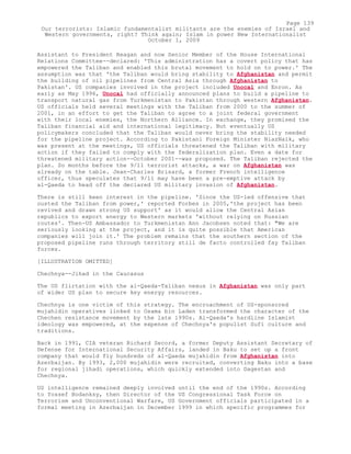 Assistant to President Reagan and now Senior Member of the House International
Relations Committee--declared: 'This administration has a covert policy that has
empowered the Taliban and enabled this brutal movement to hold on to power.' The
assumption was that 'the Taliban would bring stability to Afghanistan and permit
the building of oil pipelines from Central Asia through Afghanistan to
Pakistan'. US companies involved in the project included Unocal and Enron. As
early as May 1996, Unocal had officially announced plans to build a pipeline to
transport natural gas from Turkmenistan to Pakistan through western Afghanistan.
US officials held several meetings with the Taliban from 2000 to the summer of
2001, in an effort to get the Taliban to agree to a joint federal government
with their local enemies, the Northern Alliance. In exchange, they promised the
Taliban financial aid and international legitimacy. But eventually US
policymakers concluded that the Taliban would never bring the stability needed
for the pipeline project. According to Pakistani Foreign Minister NiazNaik, who
was present at the meetings, US officials threatened the Taliban with military
action if they failed to comply with the federalization plan. Even a date for
threatened military action--October 2001--was proposed. The Taliban rejected the
plan. So months before the 9/11 terrorist attacks, a war on Afghanistan was
already on the table. Jean-Charles Brisard, a former French intelligence
officer, thus speculates that 9/11 may have been a pre-emptive attack by
al-Qaeda to head off the declared US military invasion of Afghanistan.
There is still keen interest in the pipeline. 'Since the US-led offensive that
ousted the Taliban from power,' reported Forbes in 2005,'the project has been
revived and drawn strong US support' as it would allow the Central Asian
republics to export energy to Western markets 'without relying on Russian
routes'. Then-US Ambassador to Turkmenistan Ann Jacobsen noted that: "We are
seriously looking at the project, and it is quite possible that American
companies will join it.' The problem remains that the southern section of the
proposed pipeline runs through territory still de facto controlled fay Taliban
forces.
[ILLUSTRATION OMITTED]
Chechnya--Jihad in the Caucasus
The US flirtation with the al-Qaeda-Taliban nexus in Afghanistan was only part
of wider US plan to secure key energy resources.
Chechnya is one victim of this strategy. The encroachment of US-sponsored
mujahidin operatives linked to Osama bin Laden transformed the character of the
Chechen resistance movement by the late 1990s. Al-Qaeda's hardline Islamist
ideology was empowered, at the expense of Chechnya's populist Sufi culture and
traditions.
Back in 1991, CIA veteran Richard Secord, a former Deputy Assistant Secretary of
Defense for International Security Affairs, landed in Baku to set up a front
company that would fly hundreds of al-Qaeda mujahidin from Afghanistan into
Azerbaijan. By 1993, 2,000 mujahidin were recruited, converting Baku into a base
for regional jihadi operations, which quickly extended into Dagestan and
Chechnya.
US intelligence remained deeply involved until the end of the 1990s. According
to Yossef Bodanksy, then Director of the US Congressional Task Force on
Terrorism and Unconventional Warfare, US Government officials participated in a
formal meeting in Azerbaijan in December 1999 in which specific programmes for
Page 139
Our terrorists: Islamic fundamentalist militants are the enemies of Israel and
Western governments, right? Think again; Islam in power New Internationalist
October 1, 2009
 