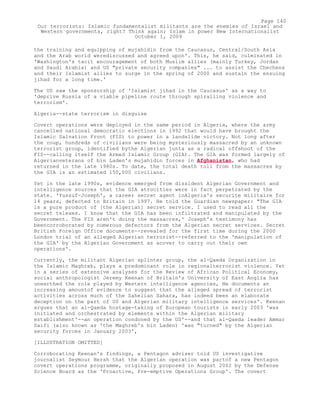 the training and equipping of mujahidin from the Caucasus, Central/South Asia
and the Arab world werediscussed and agreed upon'. This, he said, culminated in
'Washington's tacit encouragement of both Muslim allies (mainly Turkey, Jordan
and Saudi Arabia) and US "private security companies" ... to assist the Chechens
and their Islamist allies to surge in the spring of 2000 and sustain the ensuing
jihad for a long time.'
The US saw the sponsorship of 'Islamist jihad in the Caucasus' as a way to
'deprive Russia of a viable pipeline route through spiralling violence and
terrorism'.
Algeria--state terrorism in disguise
Covert operations were deployed in the same period in Algeria, where the army
cancelled national democratic elections in 1992 that would have brought the
Islamic Salvation Front (FIS) to power in a landslide victory. Not long after
the coup, hundreds of civilians were being mysteriously massacred by an unknown
terrorist group, identified bythe Algerian junta as a radical offshoot of the
FIS--calling itself the Armed Islamic Group (GIA). The GIA was formed largely of
Algerianveterans of bin Laden's mujahidin forces in Afghanistan, who had
returned in the late 1980s. To date, the total death toll from the massacres by
the GIA is an estimated 150,000 civilians.
Yet in the late 1990s, evidence emerged from dissident Algerian Government and
intelligence sources that the GIA atrocities were in fact perpetrated by the
state. 'Yussuf-Joseph', a career secret agent inAlgeria's securite militaire for
14 years, defected to Britain in 1997. He told the Guardian newspaper: "The GIA
is a pure product of [the Algerian] secret service. I used to read all the
secret telexes. I know that the GIA has been infiltrated and manipulated by the
Government. The FIS aren't doing the massacres,' Joseph's testimony has
beencorroborated by numerous defectors from the Algerian secret services. Secret
British Foreign Office documents--revealed for the first time during the 2000
London trial of an alleged Algerian terrorist--referred to the 'manipulation of
the GIA' by the Algerian Government as acover to carry out their own
operations'.
Currently, the militant Algerian splinter group, the al-Qaeda Organization in
the Islamic Maghreb, plays a predominant role in regionalterrorist violence. Yet
in a series of extensive analyses for the Review of African Political Economy,
social anthropologist Jeremy Keenan of Britain's University of East Anglia has
unearthed the role played by Western intelligence agencies, He documents an
increasing amountof evidence to suggest that the alleged spread of terrorist
activities across much of the Sahelian Sahara, has indeed been an elaborate
deception on the part of US and Algerian military intelligence services'. Keenan
argues that an al-Qaeda hostage-taking of European tourists in early 2003 'was
initiated and orchestrated by elements within the Algerian military
establishment'--an operation condoned by the US'--and that al-Qaeda leader Ammar
Saifi (also known as 'the Maghreb's bin Laden) 'was "turned" by the Algerian
security forces in January 2003',
[ILLUSTRATION OMITTED]
Corroborating Keenan's findings, a Pentagon adviser told US investigative
journalist Seymour Hersh that the Algerian operation was partof a new Pentagon
covert operations programme, originally proposed in August 2002 by the Defense
Science Board as the 'Proactive, Pre-emptive Operations Group'. The covert
Page 140
Our terrorists: Islamic fundamentalist militants are the enemies of Israel and
Western governments, right? Think again; Islam in power New Internationalist
October 1, 2009
 