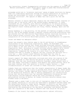 programme would aim to 'stimulate reactions' among al-Qaeda terrotists by duping
them into undertaking operations through US military penetration of terrorist
groups and recruitment of locals to conduct 'combat operations, or even
terrorist activities'. The capture of Ammar Sain was a pilot for the new
programme.
Western interest is easily explained. Algeria has the fifth-largest reserves of
natural gas in the world, and is the second-largest gasexporter. It ranks
fourteenth for oil reserves, with official estimates at 9.2 billion barrels.
Approximately 90 per cent of Algeria's crude oil exports go to Western Europe
and Algeria's major trading partners are Italy, France, Germany, Spain and the
US.
Energy hegemony is a key priority. On the pretext of fighting al-Qaeda in North
Africa, the US has pushed through a regional counter-terrorism architecture that
has evolved into the $500 million Trans-Sahara Counter terrorism Initiative, in
which Algeria plays a pivotal role. The initiative coincides with the
inauguration of a $6 billion World Bank project, the Chad-Cameroon oil pipeline.
Israel and Hamas--an ambiguous affair
Israel has played a very similar game to the US and Britain in itsambiguous
relationship to the Palestinian organization, Hamas. US Government and
intelligence sources confirm that Israel provided directand indirect financial
aid to Hamas in the late 1970s as a counterbalance to the Palestinian Liberation
Organization (PLO). According to Israeli military affairs experts Ze'ev Schiff
and Ehud Ya'ari, at thetime of the first intifadah the Palestinian Fatah
organization 'suspected the Israelis of a plot first to let Hamas gather
strength and then to unleash it against the PLO, turning the uprising into a
civil war ... many Israeli staff officers believed that the rise of
fundamentalism in Gaza could be exploited to weaken the power of the PLO.'
Israeli support for Hamas reportedly continued even after the signing of the
Oslo Peace Accords in 1993--during the period of some of the worst suicide
bombings. Even the late Palestinian Authority President Yasser Arafat said in
2001 that Hamas 'continued to benefit from permits and authorizations, while we
have been limited, even [for permits] to build a tomato factory ... Some
collaborationists of Israel are involved in these [terrorist] attacks.'
Indeed, there are indications that the Israeli assassination of Hamas leader Abu
Hanoud in November 2001 was a ploy to provoke more terror bombings. Three months
earlier, the Israeli Insider reported Ariel Sharon's plan for an all-out attack
on the Palestinian Authority (PA) to desttoy permanently its infrastructure,
noting that the plan would only 'be launched immediately following the next
high-casualty suicide bombing'--which was later provoked by Israel's
extrajudicial killing of Hanoud. As Israeli military security analyst Alex
Fishman noted in Ha'aretz:
'Whoever gave a green light to this act of liquidation knew full well that he
was thereby shattering in one blow the "gentleman's agreement" between Hamas and
the Palestinian Authority [under which] Hamaswas to avoid in the near future
suicide bombings inside the Green Line ... This understanding was, however,
shattered by the assassination the day before yesterday--and whoever decided
upon the liquidation of Abu knew in advance that that would be the price.'
Elements of the Israeli far-right, including senior cabinet officials,
Page 141
Our terrorists: Islamic fundamentalist militants are the enemies of Israel and
Western governments, right? Think again; Islam in power New Internationalist
October 1, 2009
 