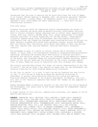recognized that the plan to destroy the PA would facilitate the rise of Hamas.
In an Israeli Cabinet meeting in December 2001, one minister declared: 'Between
Hamas and Arafat, I prefer Hamas.' He addedthat Arafat is a 'terrorist in a
diplomat's suit, while Hamas can behit unmercifully ... there won't be any
international protests'.
Ties with terror
Islamist terrorism cannot be understood without acknowledging the extent to
which its networks are being used by Western military intelligence services,
both to control strategic energy resources and to counter their geopolitical
rivals. Even now, nearly a decade after 9/11, covert sponsorship of al-Qaeda
networks continues. In recent dispatches for the New Yorker, investigative
journalist Seymour Hersh cites US Government and intelligence officials'
confirmation that the CIAand the Pentagon have tunnelled millions of dollars via
Saudi Arabiato al-Qaeda affiliated Sunni-extremist groups, across the Middle
East and Central Asia. The policy, which Hersh says began in 2003, has spilled
over into regions like Iraq and Lebanon, fuelling Sunni-Shi'a sectarian
conflict.
The programme is part of a drive to counter Iranian Shi'a influence in the
region. In early 2008, a US Presidential Finding to Congresscorroborated Hersh's
reporting, affirming CIA funding worth $400 million to diverse anti-Shi'a
extremist and terrorist groups. This was not contested by any Democratic members
of the House. Now, President Obama has retained Bush's Defense Secretary, Robert
Gates, as his own.Yet Gates was the architect of the covert strategy against
Iran. To date, Obama has given no indication that this strategy will change,
The history outlined here throws into doubt our entire understanding of the 'war
on terror'. How can we fight a war against an enemy that our own governments are
covertly financing for short-sighted geopolitical interests?
If the 'war on terror' is to end, it won't be won by fighting the next futile
oil war. It will be won at home by holding the secretive structures of
government to account and prosecuting officials for aiding and abetting
terrorism--whether knowingly or by criminal negligence. Ultimately, only this
will rein in the 'security' agencies that foster the 'enemy' we are supposed to
be fighting.
Nafeez Mosnddeq Ahmed is Executive Director of the Institute for Policy Research
and Development. His latest book is The London Bombings: An Independent Inquiry
(Duckworth, 2006).
A longer version of this article, complete with footnotes, will appear on the NI
website www.newint.org
SUBJECT: TERRORISM (94%); RELIGION (94%); MUSLIMS & ISLAM (94%); TERRORIST
ORGANIZATIONS (91%); COLD WAR (90%); CRUDE OIL PIPELINES (90%); PETROLEUM
PRODUCTS (90%); INTERNATIONAL RELATIONS (90%); INTELLIGENCE SERVICES (90%);
PIPELINE TRANSPORTATION (90%); FUNDAMENTALISM (90%); LEGISLATIVE BODIES (88%);
FOREIGN RELATIONS (86%); OIL & GAS INDUSTRY (86%); OIL & GAS PIPELINE
CONSTRUCTION (86%); ARMIES (78%); US FEDERAL GOVERNMENT (78%); SEPTEMBER 11
ATTACK (78%); PUBLIC POLICY (74%); NATIONAL SECURITY (73%); STATE DEPARTMENTS &
FOREIGN SERVICES (70%); NATURAL GAS PRODUCTS (70%); TALKS & MEETINGS (69%); US
PRESIDENTS (66%); HUMANITIES & SOCIAL SCIENCE (59%); EDITORIALS & OPINIONS
(59%); BULK SHIPPING (50%); AL-QAEDA (90%); TALIBAN (89%); WAR ON TERROR (78%)
Page 142
Our terrorists: Islamic fundamentalist militants are the enemies of Israel and
Western governments, right? Think again; Islam in power New Internationalist
October 1, 2009
 