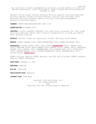 General; United States foreign relations Military aspects; Petroleum pipelines
Military aspects; Islamic militants Beliefs, opinions and attitudes; State
sponsored terrorism Economic aspects; Military intelligence Management;
Geopolitics Military aspects
COMPANY: ENRON CREDITORS RECOVERY CORP (51%)
ORGANIZATION: AL-QAEDA (57%)
INDUSTRY: SIC4911 ELECTRIC SERVICES (51%) SOSC Social sciences; SIC: 4612 Crude
petroleum pipelines; NAICS: 48611 Pipeline Transportation of Crude Oil; NAICS:
92811 National Security
PRODUCT: 4612000 (Crude Oil Pipelines); 9104810 (Military Intelligence)
PERSON: RONALD REAGAN (53%); DANA ROHRABACHER (53%); OSAMA BIN LADEN (94%)
GEOGRAPHIC: UNITED STATES (94%); ASIA (94%); AFGHANISTAN (94%); CENTRAL ASIA
(93%); PAKISTAN (93%); SAUDI ARABIA (92%); RUSSIA (92%); ISRAEL (92%); CAUCASIAN
STATES (79%); EUROPE (79%); TURKMENISTAN (79%); MIDDLE EAST (79%); SOUTH ASIA
(58%); EASTERN EUROPE (55%); RUSSIAN FEDERATION (92%); SOUTHERN ASIA (78%)
United States; Afghanistan
EVENT: Military aspects; EVENT: Beliefs, opinions and attitudes; EVENT: Economic
aspects; EVENT: Management
LOAD-DATE: December 1, 2009
LANGUAGE: ENGLISH
ACC-NO: 210653338
PUBLICATION-TYPE: Magazine
JOURNAL-CODE: 0JQP ASAP
Copyright 2009 Gale Group, Inc.
All Rights Reserved
ASAP
Copyright 2009 New Internationalist Magazine
Page 143
Our terrorists: Islamic fundamentalist militants are the enemies of Israel and
Western governments, right? Think again; Islam in power New Internationalist
October 1, 2009
 