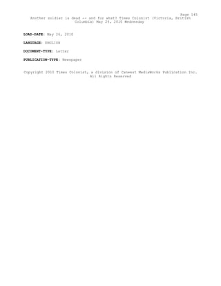 LOAD-DATE: May 26, 2010
LANGUAGE: ENGLISH
DOCUMENT-TYPE: Letter
PUBLICATION-TYPE: Newspaper
Copyright 2010 Times Colonist, a division of Canwest MediaWorks Publication Inc.
All Rights Reserved
Page 145
Another soldier is dead -- and for what? Times Colonist (Victoria, British
Columbia) May 26, 2010 Wednesday
 