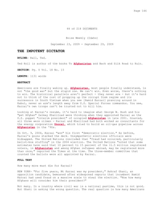 44 of 214 DOCUMENTS
Boise Weekly (Idaho)
September 23, 2009 - September 29, 2009
THE IMPOTENT DICTATOR
BYLINE: Rall, Ted.
Ted Roll is author of the books To Afghanistan and Back and Silk Road to Ruin.
SECTION: Pg. 6 Vol. 18 No. 13
LENGTH: 1131 words
ABSTRACT
Americans are finally waking up. Afghanistan, most people finally understand, is
not "the good war" but the stupid one. We can't win. Even worse, there's nothing
to win. The historical parallels aren't perfect - they never are - but it's hard
not to think of the cost of propping up the corrupt Diem regime and its
successors in South Vietnam when you see [Hamid Karzai] prancing around in
Kabul, never an arm's length away from U.S. Special Forces commandos. You see,
Karzai's own troops can't be trusted not to kill him.
Looking at Karzai's resume, it's hard to imagine what George W. Bush and his
"pet Afghan" Zalmay Khalilzad were thinking when they appointed Karzai as the
U.S. puppet "interim president" of occupied Afghanistan in late 2001. Granted,
all three were oilmen - Karzai and Khalilzad had both worked as consultants for
the energy corporation Unocal, which tried to build an oil-gas pipeline across
Afghanistan in the '90s.
On Oct. 9, 2004, Karzai "won" his first "democratic election." As before,
Karzai's goons stacked the deck. Unsympathetic elections officials were
kidnapped. The United Nations concluded that "fraud had occurred, particularly
ballot-box stuffing" in the 2004 election. The United Nations "noted that some
estimates have said that 10 percent to 15 percent of the 11.5 million registered
voters, in Afghanistan and among Afghan refugees abroad, may be registered more
than once," reported the Times at the time. The three-member committee that
counted the ballots were all appointed by Karzai.
FULL TEXT
How many more must die for Karzai?
NEW YORK- "For five years, Mt Karzai was my president," Ashraf Ghani, an
opposition candidate, bemoaned after widespread reports that incumbent Hamid
Karzai had used fraud on a massive scale to steal the election. "Now how many
Afghans will consider him their president?"
Not many. In a country where civil war is a national pastime, this is not good.
But Ghani is asking the wrong question. The real question is how many Americans
Page 146
 