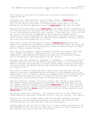 will continue to see Karzai as viable and be willing to pay the price of
propping him up?
California Sen. Diane Feinstein used to support Karzai. "Afghanistan is our
beachhead on our war on terror. We cannot lose it, or we lose our war on
terror," she said in 2002. What a difference seven years makes. "I do not
believe we can build a democratic state in Afghanistan," she said last week.
Americans are finally waking up. Afghanistan, most people finally understand, is
not "the good war" but the stupid one. We can't win. Even worse, there's nothing
to win. The historical parallels aren't perfect - they never are - but it's hard
not to think of the cost of propping up the corrupt Diem regime and its
successors in South Vietnam when you see Hamid Karzai prancing around in Kabul,
never an arm's length away from U.S. Special Forces commandos. You see, Karzai's
own troops can't be trusted not to kill him.
There were at least 800 fake polling sites on Afghanistan's election day -
places that "existed only on paper," reported The New York Times. "We think that
about 15 percent of the polling sites never opened on Election Day," the paper
quoted a "senior Western diplomat. "
"But they still managed to report thousands of ballots for Karzai," the Times
story stated. "Mr. Karzai's supporters also took over approximately 800
[additional] legitimate polling centers and used them to fraudulently report
tens of thousands of additional ballots for Mr. Karzai."
Actually, make that hundreds of thousands. In "Kandahar ... preliminary results
indicate that more than 350,000 ballots have been turned in to be counted. But
Western officials estimated that only about 25,000 people actually voted there,"
the story states. "Pro-Karzai ballots may exceed the people who actually voted
by a factor of 10."
The truth is, there's nothing new here. Ashraf Ghani may have been the only
Afghan to have ever considered Karzai legitimate. To most Afghans, Karzai has
always been a curious "impotent dictator," propped up by U.S. military force but
with insufficient funding to exert his power outside the capital of Kabul. In
the provinces, tribal warlords fight the Taliban for control.
Looking at Karzai's resume, it's hard to imagine what George W. Bush and his
"pet Afghan" Zalmay Khalilzad were thinking when they appointed Karzai as the
U.S. puppet "interim president" of occupied Afghanistan in late 2001. Granted,
all three were oilmen - Karzai and Khalilzad had both worked as consultants for
the energy corporation Unocal, which tried to build an oil-gas pipeline across
Afghanistan in the '90s.
But Karzai lacked both integrity - as a Taliban official in 1997, Karzai was
caught embezzling government funds and forced to flee the country - and support.
Karzai's drive to consolidate power since 2001 has been marked by trickery,
intimidation, ballot stuffing and systemic corruption. One "election" has
followed another. But none have been conducted legitimately.
Perhaps democracy was too much to hope for in a nation whose infrastructure had
been degraded to the 14th century. There was no census, no house addresses, no
mail service. How could a fair election be held?
Page 147
THE IMPOTENT DICTATOR Boise Weekly (Idaho) September 23, 2009 - September 29,
2009
 