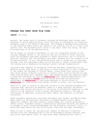 45 of 214 DOCUMENTS
The Financial Daily
December 2, 2010
Damage has been done big time.
LENGTH: 499 words
Karachi: The latest sets of documents released by Wikileaks have brought much
disgrace to the US administration, which willingly or negligently let sensitive
documents land in the hands of Wikileaks. The documents released mostly pertain
to the countries where either the regime is not liked by the US or it has little
control over. The documents have little to say about India and Israel, the two
blue-eyed boys of the US administration.
The US regret on release of documents is just not acceptable because of the
colossal damaged caused to the countries and the citizens of those countries.
Since the documents have been released to 'media favourites' one is forced to
draw the inference that the documents have been released with the consent of the
US administration. If not, the questions which come to minds are: Is wikileaks
stronger than the superpower? What are the motives of owners of Wikileaks? Does
the release aim at weakening the Muslims further through fragmentation?
Ironically the response of the Muslim countries has been conspicuous by its
absence, either they chose to keep quiet to avoid disclosure of their 'misdeeds'
or are simply the hostages of Zionist media. Italso shows that Zionists have
been using rulers of Muslim countries to fulfill their ulterior motives as they
used Iraq and Saudi Aria toweaken Iran, used Saddam Hussain and Osama bin Laden
to pave way forattacks on Iraq and Afghanistan and installed Hamid Karzai (an
employee of oil company Unocal owned by George Bush and his associates)
asPresident of Afghanistan to facilitate presence of the US forces in
Afghanistan for undertaking cross border attacks on China, Iran and Pakistan.
There is no need to confirm or deny the validity of the released documents but
vigilance must certainly be enhanced. There is a need toprotect the Muslim
countries from Zionist attacks be it the attack of Fortune 500 companies to take
control of the resources or the internal disturbances caused in the name of
restoration of democracy, protecting human rights, and ushering in economic
revolution.
These documents specifically maligned Presidents Asif Zardari and PML-N leader
Nawaz Sharif by attributing a few quotes to Middle Eastern rulers. While
opposition leaders, who have stayed in Saudi Arabia for a while preferred to
remain silent, President Zardari, categorically denounced the move and termed it
an attempt to spoil relationshipbetween the two brotherly countries. Still, it
would have been better had the clarification come from the Saudi government.
There is also a lesson for the political leaders of Pakistan to maintain
distance with the representatives of the US governments because whatever they
say can be used against them. At times when these representatives come to
Page 150
 