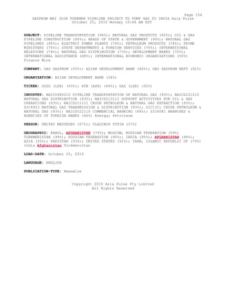 SUBJECT: PIPELINE TRANSPORTATION (94%); NATURAL GAS PRODUCTS (92%); OIL & GAS
PIPELINE CONSTRUCTION (90%); HEADS OF STATE & GOVERNMENT (90%); NATURAL GAS
PIPELINES (90%); ELECTRIC POWER PLANTS (78%); PETROLEUM PRODUCTS (78%); PRIME
MINISTERS (76%); STATE DEPARTMENTS & FOREIGN SERVICES (76%); INTERNATIONAL
RELATIONS (74%); NATURAL GAS DISTRIBUTION (73%); DEVELOPMENT BANKS (72%);
INTERNATIONAL ASSISTANCE (68%); INTERNATIONAL ECONOMIC ORGANIZATIONS (50%)
Finance Wire
COMPANY: OAO GAZPROM (93%); ASIAN DEVELOPMENT BANK (66%); OAO GAZPROM NEFT (92%)
ORGANIZATION: ASIAN DEVELOPMENT BANK (54%)
TICKER: OGZD (LSE) (93%); ATB (ASX) (66%); GAZ (LSE) (92%)
INDUSTRY: NAICS486210 PIPELINE TRANSPORTATION OF NATURAL GAS (93%); NAICS221210
NATURAL GAS DISTRIBUTION (93%); NAICS213112 SUPPORT ACTIVITIES FOR OIL & GAS
OPERATIONS (93%); NAICS211111 CRUDE PETROLEUM & NATURAL GAS EXTRACTION (93%);
SIC4923 NATURAL GAS TRANSMISSION & DISTRIBUTION (93%); SIC1311 CRUDE PETROLEUM &
NATURAL GAS (93%); NAICS522110 COMMERCIAL BANKING (66%); SIC6081 BRANCHES &
AGENCIES OF FOREIGN BANKS (66%) Energy; Petroleum
PERSON: DMITRY MEDVEDEV (57%); VLADIMIR PUTIN (57%)
GEOGRAPHIC: KABUL, AFGHANISTAN (79%); MOSCOW, RUSSIAN FEDERATION (59%)
TURKMENISTAN (99%); RUSSIAN FEDERATION (95%); INDIA (95%); AFGHANISTAN (94%);
ASIA (93%); PAKISTAN (93%); UNITED STATES (92%); IRAN, ISLAMIC REPUBLIC OF (79%)
India Afghanistan Turkmenistan
LOAD-DATE: October 25, 2010
LANGUAGE: ENGLISH
PUBLICATION-TYPE: Newswire
Copyright 2010 Asia Pulse Pty Limited
All Rights Reserved
Page 154
GAZPROM MAY JOIN TURKMEN PIPELINE PROJECT TO PUMP GAS TO INDIA Asia Pulse
October 25, 2010 Monday 10:48 AM EST
 