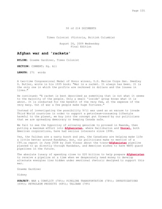 50 of 214 DOCUMENTS
Times Colonist (Victoria, British Columbia)
August 26, 2009 Wednesday
Final Edition
Afghan war and 'rackets'
BYLINE: Graeme Gardiner, Times Colonist
SECTION: COMMENT; Pg. A11
LENGTH: 271 words
A two-time Congressional Medal of Honor winner, U.S. Marine Corps Gen. Smedley
D. Butler, wrote in his 1935 book: "War is a racket. It always has been. It is
the only one in which the profits are reckoned in dollars and the losses in
lives."
He continued: "A racket is best described as something that is not what it seems
to the majority of the people. Only a small 'inside' group knows what it is
about. It is conducted for the benefit of the very few, at the expense of the
very many. Out of war a few people make huge fortunes."
Instead of investigating the possibility 9/11 was used as an excuse to invade
Third World countries in order to support a petroleum-consuming lifestyle
harmful to the planet, we buy into the concept put forward by our politicians
that we are spreading democracy or keeping Canada safe.
We fail to see the hypocrisy of allowing genocide to proceed in Rwanda, then
putting a maximum effort into Afghanistan, where Halliburton and Unocal, both
American corporations, have had serious interests since 1998.
Yes, the Taliban are a nasty bunch and yes, the Canadians are helping make life
a little better around Kandahar, but, our politicians make no mention of a
CTV.ca report in June 2008 by Josh Vissar about the trans-Afghanistan pipeline
planned to go directly through Kandahar, and American wishes to have NATO guard
pipelines in the future.
The absolute lunacy of spending close to $20 billion to help prepare Afghanistan
to receive a pipeline at a time when we desperately need money to develop
alternate energies lies hidden under emotional rhetoric designed to support this
war.
Graeme Gardiner
Sidney
SUBJECT: WAR & CONFLICT (78%); PIPELINE TRANSPORTATION (78%); INVESTIGATIONS
(69%); PETROLEUM PRODUCTS (68%); TALIBAN (78%)
Page 155
 