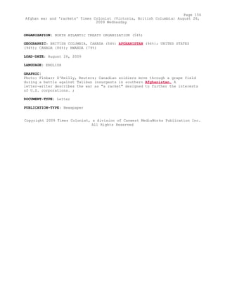 ORGANIZATION: NORTH ATLANTIC TREATY ORGANIZATION (54%)
GEOGRAPHIC: BRITISH COLUMBIA, CANADA (54%) AFGHANISTAN (94%); UNITED STATES
(94%); CANADA (86%); RWANDA (79%)
LOAD-DATE: August 26, 2009
LANGUAGE: ENGLISH
GRAPHIC:
Photo: Finbarr O'Reilly, Reuters; Canadian soldiers move through a grape field
during a battle against Taliban insurgents in southern Afghanistan. A
letter-writer describes the war as "a racket" designed to further the interests
of U.S. corporations. ;
DOCUMENT-TYPE: Letter
PUBLICATION-TYPE: Newspaper
Copyright 2009 Times Colonist, a division of Canwest MediaWorks Publication Inc.
All Rights Reserved
Page 156
Afghan war and 'rackets' Times Colonist (Victoria, British Columbia) August 26,
2009 Wednesday
 