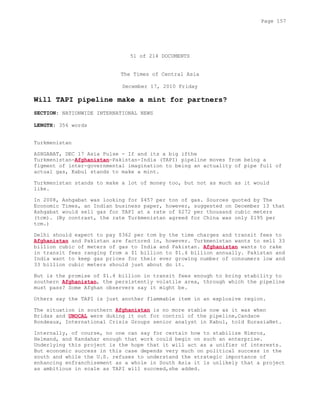 51 of 214 DOCUMENTS
The Times of Central Asia
December 17, 2010 Friday
Will TAPI pipeline make a mint for partners?
SECTION: NATIONWIDE INTERNATIONAL NEWS
LENGTH: 356 words
Turkmenistan
ASHGABAT, DEC 17 Asia Pulse - If and its a big ifthe
Turkmenistan-Afghanistan-Pakistan-India (TAPI) pipeline moves from being a
figment of inter-governmental imagination to being an actuality of pipe full of
actual gas, Kabul stands to make a mint.
Turkmenistan stands to make a lot of money too, but not as much as it would
like.
In 2008, Ashgabat was looking for $457 per ton of gas. Sources quoted by The
Economic Times, an Indian business paper, however, suggested on December 13 that
Ashgabat would sell gas for TAPI at a rate of $272 per thousand cubic meters
(tcm). (By contrast, the rate Turkmenistan agreed for China was only $195 per
tcm.)
Delhi should expect to pay $362 per tcm by the time charges and transit fees to
Afghanistan and Pakistan are factored in, however. Turkmenistan wants to sell 33
billion cubic of meters of gas to India and Pakistan. Afghanistan wants to rake
in transit fees ranging from a $1 billion to $1.4 billion annually. Pakistan and
India want to keep gas prices for their ever growing number of consumers low and
33 billion cubic meters should just about do it.
But is the promise of $1.4 billion in transit fees enough to bring stability to
southern Afghanistan, the persistently volatile area, through which the pipeline
must pass? Some Afghan observers say it might be.
Others say the TAPI is just another flammable item in an explosive region.
The situation in southern Afghanistan is no more stable now as it was when
Bridas and UNOCAL were duking it out for control of the pipeline,Candace
Rondeaux, International Crisis Groups senior analyst in Kabul, told EurasiaNet.
Internally, of course, no one can say for certain how to stabilize Nimroz,
Helmand, and Kandahar enough that work could begin on such an enterprise.
Underlying this project is the hope that it will act as a unifier of interests.
But economic success in this case depends very much on political success in the
south and while the U.S. refuses to understand the strategic importance of
enhancing enfranchisement as a whole in South Asia it is unlikely that a project
as ambitious in scale as TAPI will succeed,she added.
Page 157
 