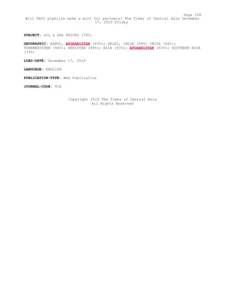 SUBJECT: OIL & GAS PRICES (78%)
GEOGRAPHIC: KABUL, AFGHANISTAN (93%); DELHI, INDIA (58%) INDIA (94%);
TURKMENISTAN (94%); PAKISTAN (94%); ASIA (93%); AFGHANISTAN (93%); SOUTHERN ASIA
(79%)
LOAD-DATE: December 17, 2010
LANGUAGE: ENGLISH
PUBLICATION-TYPE: Web Publication
JOURNAL-CODE: TCA
Copyright 2010 The Times of Central Asia
All Rights Reserved
Page 158
Will TAPI pipeline make a mint for partners? The Times of Central Asia December
17, 2010 Friday
 