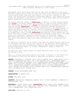 Development Bank, which means they control more than one-quarter of the votes.
The next largest bloc of votes is China and India, both countries with desperate
future energy needs. They each only control a little over 5 percent of the
votes. Vote proportions are based on "subscribed capital." This means the United
States has purchased a controlling interest in this bank. Where was the general
public discussion of this investment?
The second important player in Afghanistan is Chevron. In 2005, Chevron merged
with Unocal - an energy company that had been in talks with the Taliban after
the Soviet army was driven out. Unocal had negotiated an agreement to build a
pipeline through Afghanistan. According to Richard H. Matzke, president of
Chevron Overseas Petroleum Inc., "Another mega-project on the drawing board is
called the Central Asian Oil Pipeline. This is a proposal by Unocal and the
Saudi company Delta. They want to build a $2.7 billion pipeline from the heart
of Turkmenistan, south through Afghanistan and Pakistan to the Arabian Sea. Oil
would then move by tanker to the fast-growing economies of East Asia." The above
quote is an "American" corporation executive with an "American" company
describing the plans to deliver oil, not to America, but to the economies of
East Asia. Unfortunately, American troops are being used to accomplish this
agenda.
If "American interests" are at stake in the quest for energy sources, why are we
not developing the vast natural gas reserves of the Marcellus shale formation -
a gas reserve the size of Greece that underlies West Virginia and several other
northern Appalachia states. Is "energy independence" simply a slogan for
political purposes?
The American public needs answers for these questions that, so far, our media
has failed to give.
Ewen is a retired sociology professor and former co-director of the Center for
the Studies of Ethnicity and Gender in Appalachia at Marshall University.
SUBJECT: EDITORIALS & OPINIONS (90%); PUBLIC FINANCE (90%); ARMED FORCES (90%);
TERRORIST ORGANIZATIONS (90%); OIL & GAS INDUSTRY (89%); DEVELOPMENT BANKS
(89%); INTERNATIONAL ASSISTANCE (87%); INTERNATIONAL ECONOMIC DEVELOPMENT (87%);
WOMEN (78%); POLITICAL DEBATES (73%); HUMAN RIGHTS (72%); ECONOMIC DEVELOPMENT
(71%); INTERNATIONAL ECONOMIC ORGANIZATIONS (71%); PIPELINE TRANSPORTATION
(69%); NATURAL GAS PRODUCTS (69%); ECONOMIC NEWS (66%); INTERNATIONAL RELATIONS
(66%); AL-QAEDA (90%); TALIBAN (90%)
COMPANY: ASIAN DEVELOPMENT BANK (64%)
ORGANIZATION: AL-QAEDA (83%)
TICKER: ATB (ASX) (64%)
INDUSTRY: NAICS522110 COMMERCIAL BANKING (64%); SIC6081 BRANCHES & AGENCIES OF
FOREIGN BANKS (64%)
GEOGRAPHIC: UNITED STATES (94%); AFGHANISTAN (94%); JAPAN (93%); MYANMAR (92%);
ASIA (92%); INDIA (79%); CHINA (79%); PAKISTAN (79%); KAZAKHSTAN (79%); SOMALIA
(79%); TURKMENISTAN (79%); UZBEKISTAN (79%)
LOAD-DATE: February 22, 2010
Page 16
THE REASON THAT IS NOT DISCUSSED; Why we are in Afghanistan Charleston Gazette
(West Virginia) February 21, 2010, Sunday
 