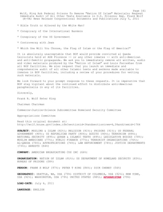 * Bible Truth or Altered by the White Man?
* Conspiracy of the International Bankers
* Conspiracy of the US Government
* Controversy with Jews
* Which One Will You Choose, the Flag of Islam or the Flag of America?"
It is absolutely unacceptable that BOP would provide convicted al Qaeda
terrorists held at ADX Florence -- or any other inmates -- with anti-American
and anti-Semitic propaganda. We ask you to immediately remove all written, audio
and video materials produced by the "Nation of Islam" and Louis Farrakhan from
all BOP facilities. We also request that you launch an immediate and
comprehensive audit of all other Islamic texts and sermons made available to
inmates in BOP facilities, including a review of your procedures for vetting
such materials.
We look forward to your prompt response to these requests. It is imperative that
BOP stay vigilant about the continued effort to distribute anti-American
paraphernalia in any of its facilities.
Sincerely,
Frank R. Wolf Peter King
Chairman Chairman
Commerce-Justice-Science Subcommittee Homeland Security Committee
Appropriations Committee
Read this original document at:
http://wolf.house.gov/index.cfm?sectionid=34andsectiontree=6,34anditemid=1764
SUBJECT: MUSLIMS & ISLAM (92%); RELIGION (91%); PRISONS (91%); US FEDERAL
GOVERNMENT (90%); US REPUBLICAN PARTY (90%); AUDITS (90%); TERRORISM (89%);
NATIONAL SECURITY (89%); QURAN & ISLAMIC TEXTS (89%); LEGISLATIVE BODIES (78%);
MUSLIM AMERICANS (77%); PUBLIC FINANCE (77%); TERRORIST ORGANIZATIONS (76%);
AL-QAEDA (76%); APPROPRIATIONS (74%); LAW ENFORCEMENT (74%); JUSTICE DEPARTMENTS
(73%); ARRESTS (64%)
COMPANY: AMERICAN BROADCASTING COS INC (66%)
ORGANIZATION: NATION OF ISLAM (91%); US DEPARTMENT OF HOMELAND SECURITY (83%);
BUREAU OF PRISONS (58%)
PERSON: FRANK R WOLF (97%); PETER T KING (84%); DICK CHENEY (54%)
GEOGRAPHIC: SEATTLE, WA, USA (79%) DISTRICT OF COLUMBIA, USA (92%); NEW YORK,
USA (92%); WASHINGTON, USA (79%) UNITED STATES (98%); AFGHANISTAN (79%)
LOAD-DATE: July 6, 2011
LANGUAGE: ENGLISH
Page 161
Wolf, King Ask Federal Prisons To Remove "Nation Of Islam" Materials; Request
Immediate Audit of All Other Texts Available in U.S. Prisons; Rep. Frank Wolf
(R-VA) News Release Congressional Documents and Publications July 5, 2011
 