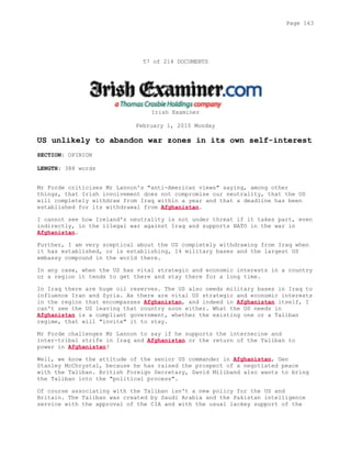 57 of 214 DOCUMENTS
Irish Examiner
February 1, 2010 Monday
US unlikely to abandon war zones in its own self-interest
SECTION: OPINION
LENGTH: 388 words
Mr Forde criticises Mr Lannon's "anti-American views" saying, among other
things, that Irish involvement does not compromise our neutrality, that the US
will completely withdraw from Iraq within a year and that a deadline has been
established for its withdrawal from Afghanistan.
I cannot see how Ireland's neutrality is not under threat if it takes part, even
indirectly, in the illegal war against Iraq and supports NATO in the war in
Afghanistan.
Further, I am very sceptical about the US completely withdrawing from Iraq when
it has established, or is establishing, 14 military bases and the largest US
embassy compound in the world there.
In any case, when the US has vital strategic and economic interests in a country
or a region it tends to get there and stay there for a long time.
In Iraq there are huge oil reserves. The US also needs military bases in Iraq to
influence Iran and Syria. As there are vital US strategic and economic interests
in the region that encompasses Afghanistan, and indeed in Afghanistan itself, I
can't see the US leaving that country soon either. What the US needs in
Afghanistan is a compliant government, whether the existing one or a Taliban
regime, that will "invite" it to stay.
Mr Forde challenges Mr Lannon to say if he supports the internecine and
inter-tribal strife in Iraq and Afghanistan or the return of the Taliban to
power in Afghanistan?
Well, we know the attitude of the senior US commander in Afghanistan, Gen
Stanley McChrystal, because he has raised the prospect of a negotiated peace
with the Taliban. British Foreign Secretary, David Miliband also wants to bring
the Taliban into the "political process".
Of course associating with the Taliban isn't a new policy for the US and
Britain. The Taliban was created by Saudi Arabia and the Pakistan intelligence
service with the approval of the CIA and with the usual lackey support of the
Page 163
 