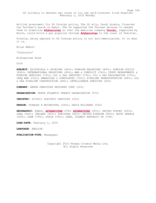British government for US foreign policy. The US ally, Saudi Arabia, financed
the Taliban's march on Kabul. The US supported the Taliban because it needed
them to stabilise Afghanistan so that the American company Unocal, supported by
Enron, could build a gas pipeline through Afghanistan to the coast of Pakistan.
Finally, being opposed to US foreign policy is not anti-Americanism. It is what
it is.
Brian Abbott
'Glencairn'
Bishopstown Road
Cork
SUBJECT: EDITORIALS & OPINIONS (90%); FOREIGN RELATIONS (89%); FOREIGN POLICY
(89%); INTERNATIONAL RELATIONS (89%); WAR & CONFLICT (76%); STATE DEPARTMENTS &
FOREIGN SERVICES (74%); OIL & GAS INDUSTRY (73%); OIL & GAS EXPLORATION (73%);
IRAQ WAR (72%); EMBASSIES & CONSULATES (70%); PIPELINE TRANSPORTATION (68%); OIL
& GAS PIPELINE CONSTRUCTION (68%); INTELLIGENCE SERVICES (62%)
COMPANY: ENRON CREDITORS RECOVERY CORP (52%)
ORGANIZATION: NORTH ATLANTIC TREATY ORGANIZATION (57%)
INDUSTRY: SIC4911 ELECTRIC SERVICES (52%)
PERSON: STANLEY A MCCHRYSTAL (54%); DAVID MILIBAND (53%)
GEOGRAPHIC: KABUL, AFGHANISTAN (79%) AFGHANISTAN (95%); UNITED STATES (95%);
IRAQ (94%); IRELAND (92%); PAKISTAN (92%); UNITED KINGDOM (92%); SAUDI ARABIA
(92%); IRAN (79%); SYRIA (79%); IRAN, ISLAMIC REPUBLIC OF (79%)
LOAD-DATE: February 1, 2010
LANGUAGE: ENGLISH
PUBLICATION-TYPE: Newspaper
Copyright 2010 Thomas Crosbie Media Ltd.
All Rights Reserved
Page 164
US unlikely to abandon war zones in its own self-interest Irish Examiner
February 1, 2010 Monday
 