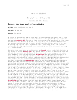 58 of 214 DOCUMENTS
Telegraph Herald (Dubuque, IA)
December 26, 2010 Sunday
Beware the true cost of moralizing
BYLINE: JOHN FREIVALDS for the TH
SECTION: A; Pg. 15
LENGTH: 580 words
A couple of months ago, Mavis Leno, wife of the comedian Jay Leno, was in town
to talk about her campaign to bring attention to the plight of woman under the
Taliban in Afghanistan. She first came into the national spotlight on this issue
in 1999 when she donated $100,000 to a foundation set up to help Afghan women.
Her generosity has now led to almost a half-trillion dollars spent to try and
eliminate the Taliban - with no end in sight. Until that time, the Taliban,
while primitive by any standard, were accepted by the U.S. government and many
U.S. corporations.
In fact, they were feted around Houston, as Unocal wanted their help to build a
gas pipeline across Afghanistan. But Mavis Leno's efforts helped chase away any
efforts to work with the Taliban. We know the rest of the story as bin Laden
then appeared with his cash and used Afghanistan and as training ground to do
harm to the U.S. using U.S. airliners. The sad part of this story is that
throughout this country's history every attempt to claim and enforce superiority
over another has had unintended and costly consequences. Take your pick.
Vietnam. Iraq. And now Afghanistan, rated as the secondmost-corrupt country on
Earth. Not that we have so much to crow about and export to the rest of the
world: huge deficits, unequal income distribution, corruption of Wall Street and
Washington, the blood and gore and degradation of women by Hollywood, 50 percent
divorce rate, 10 percent unemployment, a crumbling infrastructure and kids who
don't learn. My favorite example of our moral superiority is that football's New
Orleans Saints are extolled as a sign of the city's resurgence after Katrina
while a full-service hospital still does not exist there. Then we have the
Pentagon. It's really nothing more than another bureaucracy in Washington, where
I grew up and many of my classmates went to work, putting our patriotic and
brave solders in harm's way using the pretext that the Taliban are a threat and
need to be droned to death. Each drone costs $7 million or thereabouts. We have
the biggest military budget anywhere, while our enemies try to attack us via UPS
packages, underpants and shoe bombers on commercial airlines - and come not from
Afghanistan but Pakistan, Nigeria, Yemen and Saudi Arabia (where women don't
have any rights, either). But the threat posed by the now-discredited Taliban
makes it easier for the Pentagon to keep its budget up. Remember, it was
Revolutionary War hero Patrick Henry, often quoted by the current tea party,
who, in addition to saying, "Give me liberty or give me death," also said,
"Nationalism is the last refuge of a scoundrel." Finally, all this moralizing
about what is going on in other countries diverts us from the issue of
Page 165
 