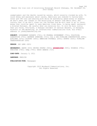 unemployment and the deaths caused by cancer, which recently claimed my wife. To
raise money and awareness about cancer, Americans are reduced to having bake
sales and 10K runs and wearing pink while we wastefully spend money on weapons
we don't need. But thanks to the moralizing of people like Mavis Leno, who
insists that if we don't clean out the Taliban now we will have to go in later,
money that could be spent to save American lives here, is being spent uselessly
a bloated Pentagon. Be careful what you moralize for. It will be more costly
than you think. Freivalds, a Dubuque resident of Latvian descent, is managing
director of JFA Marketing, an international communications firm. His e-mail
address is john@jfamarketing.com
SUBJECT: GOVERNMENT BUDGETS (76%); US FEDERAL GOVERNMENT (75%); POLITICAL
CORRUPTION (75%); DEFENSE SPENDING (71%); OIL & GAS PIPELINE CONSTRUCTION (69%);
AIRLINES (67%); HISTORY (66%); AMERICAN FOOTBALL (63%); SPORTS (63%); PIPELINE
TRANSPORTATION (54%)
PERSON: JAY LENO (92%)
GEOGRAPHIC: EARTH (55%) UNITED STATES (94%); AFGHANISTAN (93%); NIGERIA (79%);
PAKISTAN (79%); IRAQ (79%); SAUDI ARABIA (71%)
LOAD-DATE: January 3, 2011
LANGUAGE: ENGLISH
PUBLICATION-TYPE: Newspaper
Copyright 2010 Woodward Communications, Inc.
All Rights Reserved
Page 166
Beware the true cost of moralizing Telegraph Herald (Dubuque, IA) December 26,
2010 Sunday
 