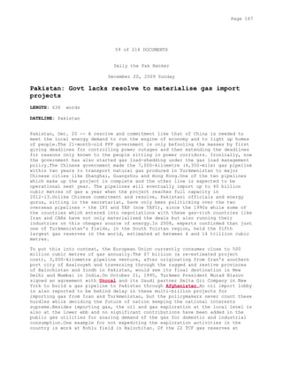 59 of 214 DOCUMENTS
Daily the Pak Banker
December 20, 2009 Sunday
Pakistan: Govt lacks resolve to materialise gas import
projects
LENGTH: 636 words
DATELINE: Pakistan
Pakistan, Dec. 20 -- A resolve and commitment like that of China is needed to
meet the local energy demand to run the engine of economy and to light up homes
of people.The 21-month-old PPP government is only befooling the masses by first
giving deadlines for controlling power outages and then extending the deadlines
for reasons only known to the people sitting in power corridors. Ironically, now
the government has also started gas load-shedding under the gas load management
policy.The Chinese government made the 7,000-kilometre (4,350-mile) gas pipeline
within two years to transport natural gas produced in Turkmenistan to major
Chinese cities like Shanghai, Guangzhou and Hong Kong.One of the two pipelines
which make up the project is complete and the other line is expected to be
operational next year. The pipelines will eventually import up to 40 billion
cubic metres of gas a year when the project reaches full capacity in
2012-13.Unlike Chinese commitment and resolve, Pakistani officials and energy
gurus, sitting in the secretariat, have only been politicking over the two
overseas pipelines - the IPI and TAP (now TAPI), since the 1990s while some of
the countries which entered into negotiations with these gas-rich countries like
Iran and CARs have not only materialised the deals but also running their
industries on this cheaper source of energy.In 2008, experts confirmed that just
one of Turkmenistan's fields, in the South Yolotan region, held the fifth
largest gas reserves in the world, estimated at between 4 and 14 trillion cubic
metres.
To put this into context, the European Union currently consumes close to 500
million cubic metres of gas annually.The $7 billion (a re-estimated project
cost), 3,000-kilometre pipeline venture, after originating from Iran's southern
port city of Asalouyeh and traversing through the rugged and restive provinces
of Balochistan and Sindh in Pakistan, would see its final destination in New
Delhi and Mumbai in India.On October 21, 1995, Turkmen President Murad Niazov
signed an agreement with Unocal and its Saudi partner Delta Oil Company in New
York to build a gas pipeline to Pakistan through Afghanistan.An oil import lobby
is also reported to be behind delay in these multi-billion projects for
importing gas from Iran and Turkmenistan, but the policymakers never count these
hurdles while deciding the future of nation keeping the national interests
supreme.Besides importing gas, the oil and gas exploration at the local level is
also at the lower ebb and no significant contributions have been added in the
public gas utilities for soaring demand of the gas for domestic and industrial
consumption.One example for not expediting the exploration activities in the
country is work at Kohlu field in Balochitan. Of the 22 TCF gas reserves at
Page 167
 