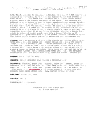 Kohlu field, according to preliminary estimates, more than 15.4 TCF reserves are
described as recoverable. At $5 per million British Thermal Unit (MMBTU) the
total value of 15.3 TCF translates into about $80 billion or around Rs6800
billion. Based on the current gas demand in the market, these reserves are
believed to be sufficient to meet the energy requirements for several decades.
Last source of importing LNG from Qatar is again in the dark as no development
has been made to make the project a success. It seems that again this cheaper
source of energy is a dream for the industry to run round-the-clock not only is
competitive but also viable option for energy demand.With energy shortage, the
government should start it at war footing otherwise, achieving a double-digit
growth in industrial sector would remain only a dream. Published by HT
Syndication with permission from Daily Pak Banker. For more information on news
feed please contact Sarabjit Jagirdar at htsyndication@hindustantimes.com
SUBJECT: OIL & GAS EXPORTS & IMPORTS (90%); NATURAL GAS PRODUCTS (90%); IMPORT
TRADE (90%); OIL & GAS PRICES (90%); ENERGY DEMAND (90%); OIL & GAS INDUSTRY
(89%); OIL & GAS EXPLORATION (89%); PIPELINE TRANSPORTATION (89%); UTILITIES
INDUSTRY (78%); LOBBYING (78%); PUBLIC POLICY (78%); NATURAL GAS & ELECTRIC
UTILITIES (78%); PUBLIC PRIVATE PARTNERSHIPS (77%); OIL & GAS EXTRACTION (76%);
MINING & EXTRACTION SECTOR PERFORMANCE (76%); CRUDE OIL & NATURAL GAS EXTRACTION
(76%); POWER FAILURES (73%); INTERNATIONAL TRADE (73%); OIL & GAS PIPELINE
CONSTRUCTION (71%); OIL EXPLORATION (65%); PETROLEUM EXPORTS & IMPORTS (76%)
COMPANY: DELTA OIL CO INC (63%)
INDUSTRY: SIC5171 PETROLEUM BULK STATIONS & TERMINALS (63%)
GEOGRAPHIC: NEW DELHI, INDIA (79%); SHANGHAI, CHINA (79%); MUMBAI, INDIA (69%);
GUANGZHOU, CHINA (58%) NEW YORK, USA (79%); EAST CHINA (79%); SOUTH CHINA (79%);
GUANGDONG, CHINA (58%) CHINA (94%); TURKMENISTAN (94%); PAKISTAN (94%); IRAN
(93%); INDIA (92%); AFGHANISTAN (79%); UNITED STATES (79%); HONG KONG (79%);
EUROPEAN UNION MEMBER STATES (53%); IRAN, ISLAMIC REPUBLIC OF (93%)
LOAD-DATE: December 23, 2009
LANGUAGE: ENGLISH
PUBLICATION-TYPE: Newspaper
Copyright 2009 Right Vision News
All Rights Reserved
Page 168
Pakistan: Govt lacks resolve to materialise gas import projects Daily the Pak
Banker December 20, 2009 Sunday
 