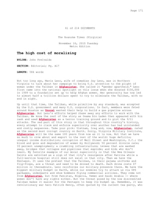 61 of 214 DOCUMENTS
The Roanoke Times (Virginia)
November 16, 2010 Tuesday
Metro Edition
The high cost of moralizing
BYLINE: John Freivalds
SECTION: Editorial; Pg. A17
LENGTH: 584 words
Not too long ago, Mavis Leno, wife of comedian Jay Leno, was in Northern
Virginia to talk about her campaign to bring U.S. attention to the plight of
woman under the Taliban in Afghanistan. She called it "gender apartheid." Leno
first came into the national spotlight on this issue when she donated $100,000
in 1999 to a foundation set up to help Afghan women. Her generosity has now led
to almost half a trillion dollars spent to try to eliminate the Taliban, with no
end in sight.
Up until that time, the Taliban, while primitive by any standard, was accepted
by the U.S. government and many U.S. corporations. In fact, members were feted
around Houston as Unocal wanted their help to build a gas pipeline across
Afghanistan. But Leno's efforts helped chase away any efforts to work with the
Taliban. We know the rest of the story as Osama bin Laden then appeared with his
cash and used Afghanistan as a terror training ground and to plot the 9/11
attacks. The sad part of this story is that throughout this country's history,
every attempt to claim and enforce superiority over another has had unintended
and costly sequences. Take your pick: Vietnam, Iraq and, now, Afghanistan, rated
as the second most corrupt country on Earth. Sorry, Virginia Military Institute,
Afghanistan will be the same 100 years from now as it is now. Not that we have
so much to crow about and export to the rest of the world: huge deficits;
unequal income distribution; corruption of Wall Street and Washington, D.C.; the
blood and gore and degradation of women by Hollywood; 50 percent divorce rate;
10 percent unemployment; a crumbling infrastructure; levees that are washed
away, bridges that collapse and pipelines that explode; and kids who don't
learn. My favorite example of our moral superiority is that the New Orleans
Saints are extolled as a sign of that city's resurgence after Katrina while a
full-service hospital still does not exist in that city. Then we have the
Pentagon. It uses the pretext that the Taliban, in their pajama uniforms and
flip-flops, are a threat and need to be droned to death. Each drone costs $7
million or thereabouts. Leno reinforces our military presence there. We have the
biggest military budget on Earth, while our enemies try to attack us via UPS
packages, underpants and shoe bombers flying commercial airlines. They come not
from Afghanistan, but from Pakistan, Nigeria, Yemen and Saudi Arabia -- where
women don't have any rights either. But the threat posed by the now discredited
Taliban makes it easier for the Pentagon to keep its budget up. Remember, it was
revolutionary war hero Patrick Henry, often quoted by the current tea party, who
Page 171
 