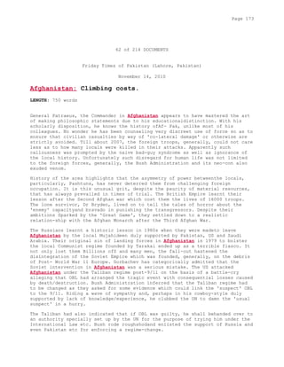 62 of 214 DOCUMENTS
Friday Times of Pakistan (Lahore, Pakistan)
November 14, 2010
Afghanistan: Climbing costs.
LENGTH: 750 words
General Patraeus, the Commander in Afghanistan appears to have mastered the art
of making philosophic statements due to his educationaldistinction. With his
scholarly disposition, he knows the history ofAf- Pak, unlike most of his
colleagues. No wonder he has been counseling very discreet use of force so as to
ensure that civilian casualties by way of 'co-lateral damage' or otherwise are
strictly avoided. Till about 2007, the foreign troops, generally, could not care
less as to how many locals were killed in their attacks. Apparently such
callousness was prompted by the naive bad-guy syndrome as well as ignorance of
the local history. Unfortunately such disregard for human life was not limited
to the foreign forces, generally, the Bush Administration and its neo-con also
exuded venom.
History of the area highlights that the asymmetry of power betweenthe locals,
particularly, Pashtuns, has never deterred them from challenging foreign
occupation. It is this unusual grit, despite the paucity of material resources,
that has always prevailed in times of trial. The British Empire learnt their
lesson after the Second Afghan war which cost them the lives of 16000 troops.
The lone survivor, Dr Bryden, lived on to tell the tales of horror about the
'enemy' capacityand bravado in punishing the transgressors. Despite their
ambitions Sparked by the 'Great Game', they settled down to a realistic
relation-ship with the Afghan Monarch after the Third Afghan War.
The Russians learnt a historic lesson in 1980s when they were madeto leave
Afghanistan by the local Mujahideen duly supported by Pakistan, US and Saudi
Arabia. Their original sin of landing forces in Afghanistan in 1979 to bolster
the local Communist regime founded by Tarakai ended up as a terrible fiasco. It
not only lost them Billions of$ and many men, the fall-out hastened the
disintegration of the Soviet Empire which was founded, generally, on the debris
of Post- World War 11 Europe. Gorbachev has categorically admitted that the
Soviet intervention in Afghanistan was a serious mistake. The US attacked
Afghanistan under the Taliban regime post-9/11 on the basis of a battle-cry
alleging that OBL had arranged the tragic event with consequential losses caused
by death/destruction. Bush Administration inferred that the Taliban regime had
to be changed as they asked for some evidence which could link the 'suspect' OBL
to the 9/11. Riding a wave of sympathy and, perhaps in his cowboy-style duly
supported by lack of knowledge/experience, he clubbed the UN to damn the 'usual
suspect' in a hurry.
The Taliban had also indicated that if OBL was guilty, he shall behanded over to
an authority specially set up by the UN for the purpose of trying him under the
International Law etc. Bush rode roughshodand enlisted the support of Russia and
even Pakistan etc for enforcing a regime-change.
Page 173
 