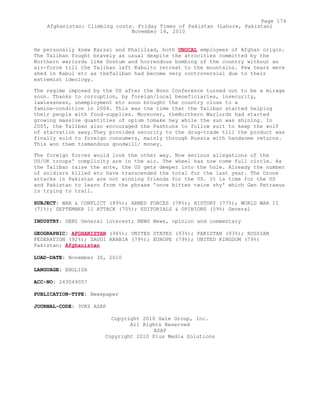 He personally knew Karzai and Khalilzad, both UNOCAL employees of Afghan origin.
The Taliban fought bravely as usual despite the atrocities committed by the
Northern warlords like Dostum and horrendous bombing of the country without an
air-force till the Taliban left Kabulto retreat to the mountains. Few tears were
shed in Kabul etc as theTaliban had become very controversial due to their
extremist ideology.
The regime imposed by the US after the Bonn Conference turned out to be a mirage
soon. Thanks to corruption, by foreign/local beneficiaries, insecurity,
lawlessness, unemployment etc soon brought the country close to a
famine-condition in 2004. This was the time that the Taliban started helping
their people with food-supplies. Moreover, theNorthern Warlords had started
growing massive quantities of opium tomake hey while the sun was shining. In
2005, the Taliban also encouraged the Pashtuns to follow suit to keep the wolf
of starvation away.They provided security to the drug-trade till the product was
finally sold to foreign consumers, mainly through Russia with handsome returns.
This won them tremendous goodwill/ money.
The foreign forces would look the other way. Now serious allegations of the
US/UK troops' complicity are in the air. The wheel has now come full circle. As
the Taliban raise the ante, the US gets deeper into the hole. Already the number
of soldiers killed etc have transcended the total for the last year. The Drone
attacks in Pakistan are not winning friends for the US. It is time for the US
and Pakistan to learn from the phrase 'once bitten twice shy' which Gen Petraeus
is trying to trail.
SUBJECT: WAR & CONFLICT (89%); ARMED FORCES (78%); HISTORY (77%); WORLD WAR II
(71%); SEPTEMBER 11 ATTACK (70%); EDITORIALS & OPINIONS (59%) General
INDUSTRY: GENI General interest; NEWS News, opinion and commentary
GEOGRAPHIC: AFGHANISTAN (94%); UNITED STATES (93%); PAKISTAN (93%); RUSSIAN
FEDERATION (92%); SAUDI ARABIA (79%); EUROPE (79%); UNITED KINGDOM (79%)
Pakistan; Afghanistan
LOAD-DATE: November 30, 2010
LANGUAGE: ENGLISH
ACC-NO: 243049057
PUBLICATION-TYPE: Newspaper
JOURNAL-CODE: 3VKZ ASAP
Copyright 2010 Gale Group, Inc.
All Rights Reserved
ASAP
Copyright 2010 Plus Media Solutions
Page 174
Afghanistan: Climbing costs. Friday Times of Pakistan (Lahore, Pakistan)
November 14, 2010
 