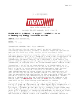 63 of 214 DOCUMENTS
Trend Daily Economic News
September 23, 2009 Wednesday 12:31 PM GMT +4
Obama administration to support Turkmenistan in
diversifying energy resources market
SECTION: POWER ENGINEERING
LENGTH: 703 words
Turkmenistan, Ashgabat, Sept. 23 /, H.Hasanov/
The U.S. administration is ready to support and assist Turkmenistan in
diversifying energy resources regarding the American companies' experience in
applying "know-how", said Hillary Clinton, the US Secretary of State.
U.S. wants to see Turkmenistan among the leaders in the issue of energy security
and energy supplies, said the U.S. Secretary of State Hillary Clinton during the
meeting with Turkmen President Gurbangulu Berdimuhamedov on Sept. 22, the
Turkmenistan-4 TV channel reported. The US Department of State reported that
Clinton noted the important role of supplies from Central Asia, especially from
Turkmenistan, in providing natural gas to the European Nabucco pipeline project.
Turkmenistan is one of the key energy players in the Caspian region and in
previous years, it was associated with the United States in a series of major
energy projects, for various reasons they have remained on paper. The most
famous of them is the story of a consortium led by American PSG. The
Trans-Caspian gas pipeline failed, because the Turkmen leadership could not
agree on financing. In addition, Ashgabat refused to allocate half-pipeline
under the Azerbaijani gas, discovered in the Shah Deniz field, arguing that the
project was originally initiated exclusively for the Turkmen fuel. Another
project in Pakistan broke down due to deteriorating of the situation in the
transit areas - in Afghanistan, the American Unocal also was forced to step
aside after the U.S. began military action against the Taliban.
At present, the U.S. companies like Chevron, ConocoPhilips, Marathon, and
Midland Oil & Gas are interested in the Turkmen market, which is developing its
part of the Caspian Sea shelf. Berdimuhamedov reaffirmed Turkmenistan's
willingness to cooperate actively with the U.S. companies on the Turkmen shelf
of the Caspian Sea for oil extraction and refining and other fields. During her
recent visit to Ashgabat, U.S Energy Ministry Department for Russia and Eurasia
Deputy Director Meryll Burpoe said American companies are interested in
participating in pipeline projects from Turkmenistan to Europe, Pakistan and
Page 175
 