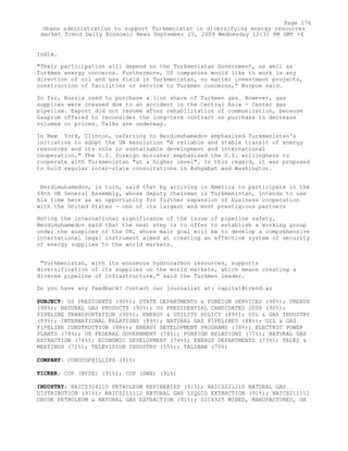India.
"Their participation will depend on the Turkmenistan Government, as well as
Turkmen energy concerns. Furthermore, US companies would like to work in any
direction of oil and gas field in Turkmenistan, no matter investment projects,
construction of facilities or service to Turkmen concerns," Burpoe said.
So far, Russia used to purchase a lion share of Turkmen gas. However, gas
supplies were creased due to an accident in the Central Asia - Center gas
pipeline. Export did not resume after rehabilitation of communication, because
Gasprom offered to reconsider the long-term contract on purchase to decrease
volumes or prices. Talks are underway.
In New York, Clinton, referring to Berdimuhamedov emphasized Turkmenistan's
initiative to adopt the UN Resolution "A reliable and stable transit of energy
resources and its role in sustainable development and international
cooperation." The U.S. foreign minister emphasized the U.S. willingness to
cooperate with Turkmenistan "at a higher level". In this regard, it was proposed
to hold regular inter-state consultations in Ashgabat and Washington.
Berdimuhamedov, in turn, said that by arriving in America to participate in the
64th UN General Assembly, whose deputy chairman is Turkmenistan, intends to use
his time here as an opportunity for further expansion of business cooperation
with the United States - one of its largest and most prestigious partners
Noting the international significance of the issue of pipeline safety,
Berdimuhamedov said that the next step is to offer to establish a working group
under the auspices of the UN, whose main goal will be to develop a comprehensive
international legal instrument aimed at creating an effective system of security
of energy supplies to the world markets.
"Turkmenistan, with its enormous hydrocarbon resources, supports
diversification of its supplies on the world markets, which means creating a
diverse pipeline of infrastructure," said the Turkmen leader.
Do you have any feedback? Contact our journalist at: capital@trend.az
SUBJECT: US PRESIDENTS (90%); STATE DEPARTMENTS & FOREIGN SERVICES (90%); TRENDS
(90%); NATURAL GAS PRODUCTS (90%); US PRESIDENTIAL CANDIDATES 2008 (90%);
PIPELINE TRANSPORTATION (90%); ENERGY & UTILITY POLICY (89%); OIL & GAS INDUSTRY
(89%); INTERNATIONAL RELATIONS (89%); NATURAL GAS PIPELINES (88%); OIL & GAS
PIPELINE CONSTRUCTION (88%); ENERGY DEVELOPMENT PROGRAMS (78%); ELECTRIC POWER
PLANTS (78%); US FEDERAL GOVERNMENT (78%); FOREIGN RELATIONS (77%); NATURAL GAS
EXTRACTION (74%); ECONOMIC DEVELOPMENT (74%); ENERGY DEPARTMENTS (73%); TALKS &
MEETINGS (72%); TELEVISION INDUSTRY (55%); TALIBAN (70%)
COMPANY: CONOCOPHILLIPS (91%)
TICKER: COP (NYSE) (91%); COP (SWX) (91%)
INDUSTRY: NAICS324110 PETROLEUM REFINERIES (91%); NAICS221210 NATURAL GAS
DISTRIBUTION (91%); NAICS211112 NATURAL GAS LIQUID EXTRACTION (91%); NAICS211111
CRUDE PETROLEUM & NATURAL GAS EXTRACTION (91%); SIC4925 MIXED, MANUFACTURED, OR
Page 176
Obama administration to support Turkmenistan in diversifying energy resources
market Trend Daily Economic News September 23, 2009 Wednesday 12:31 PM GMT +4
 