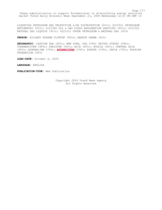 LIQUEFIED PETROLEUM GAS PRODUCTION &/OR DISTRIBUTION (91%); SIC2911 PETROLEUM
REFINERIES (91%); SIC1382 OIL & GAS FIELD EXPLORATION SERVICES (91%); SIC1321
NATURAL GAS LIQUIDS (91%); SIC1311 CRUDE PETROLEUM & NATURAL GAS (91%)
PERSON: HILLARY RODHAM CLINTON (92%); BARACK OBAMA (91%)
GEOGRAPHIC: CASPIAN SEA (92%); NEW YORK, USA (79%) UNITED STATES (99%);
TURKMENISTAN (98%); PAKISTAN (92%); ASIA (92%); RUSSIA (92%); CENTRAL ASIA
(92%); AZERBAIJAN (79%); AFGHANISTAN (79%); EUROPE (79%); INDIA (79%); RUSSIAN
FEDERATION (92%)
LOAD-DATE: October 2, 2009
LANGUAGE: ENGLISH
PUBLICATION-TYPE: Web Publication
Copyright 2009 Trend News Agency
All Rights Reserved
Page 177
Obama administration to support Turkmenistan in diversifying energy resources
market Trend Daily Economic News September 23, 2009 Wednesday 12:31 PM GMT +4
 
