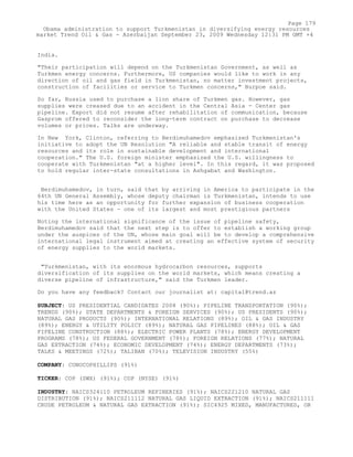 India.
"Their participation will depend on the Turkmenistan Government, as well as
Turkmen energy concerns. Furthermore, US companies would like to work in any
direction of oil and gas field in Turkmenistan, no matter investment projects,
construction of facilities or service to Turkmen concerns," Burpoe said.
So far, Russia used to purchase a lion share of Turkmen gas. However, gas
supplies were creased due to an accident in the Central Asia - Center gas
pipeline. Export did not resume after rehabilitation of communication, because
Gasprom offered to reconsider the long-term contract on purchase to decrease
volumes or prices. Talks are underway.
In New York, Clinton, referring to Berdimuhamedov emphasized Turkmenistan's
initiative to adopt the UN Resolution "A reliable and stable transit of energy
resources and its role in sustainable development and international
cooperation." The U.S. foreign minister emphasized the U.S. willingness to
cooperate with Turkmenistan "at a higher level". In this regard, it was proposed
to hold regular inter-state consultations in Ashgabat and Washington.
Berdimuhamedov, in turn, said that by arriving in America to participate in the
64th UN General Assembly, whose deputy chairman is Turkmenistan, intends to use
his time here as an opportunity for further expansion of business cooperation
with the United States - one of its largest and most prestigious partners
Noting the international significance of the issue of pipeline safety,
Berdimuhamedov said that the next step is to offer to establish a working group
under the auspices of the UN, whose main goal will be to develop a comprehensive
international legal instrument aimed at creating an effective system of security
of energy supplies to the world markets.
"Turkmenistan, with its enormous hydrocarbon resources, supports
diversification of its supplies on the world markets, which means creating a
diverse pipeline of infrastructure," said the Turkmen leader.
Do you have any feedback? Contact our journalist at: capital@trend.az
SUBJECT: US PRESIDENTIAL CANDIDATES 2008 (90%); PIPELINE TRANSPORTATION (90%);
TRENDS (90%); STATE DEPARTMENTS & FOREIGN SERVICES (90%); US PRESIDENTS (90%);
NATURAL GAS PRODUCTS (90%); INTERNATIONAL RELATIONS (89%); OIL & GAS INDUSTRY
(89%); ENERGY & UTILITY POLICY (89%); NATURAL GAS PIPELINES (88%); OIL & GAS
PIPELINE CONSTRUCTION (88%); ELECTRIC POWER PLANTS (78%); ENERGY DEVELOPMENT
PROGRAMS (78%); US FEDERAL GOVERNMENT (78%); FOREIGN RELATIONS (77%); NATURAL
GAS EXTRACTION (74%); ECONOMIC DEVELOPMENT (74%); ENERGY DEPARTMENTS (73%);
TALKS & MEETINGS (72%); TALIBAN (70%); TELEVISION INDUSTRY (55%)
COMPANY: CONOCOPHILLIPS (91%)
TICKER: COP (SWX) (91%); COP (NYSE) (91%)
INDUSTRY: NAICS324110 PETROLEUM REFINERIES (91%); NAICS221210 NATURAL GAS
DISTRIBUTION (91%); NAICS211112 NATURAL GAS LIQUID EXTRACTION (91%); NAICS211111
CRUDE PETROLEUM & NATURAL GAS EXTRACTION (91%); SIC4925 MIXED, MANUFACTURED, OR
Page 179
Obama administration to support Turkmenistan in diversifying energy resources
market Trend Oil & Gas - Azerbaijan September 23, 2009 Wednesday 12:31 PM GMT +4
 