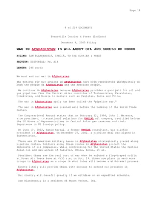 8 of 214 DOCUMENTS
Evansville Courier & Press (Indiana)
December 4, 2009 Friday
WAR IN AFGHANISTAN IS ALL ABOUT OIL AND SHOULD BE ENDED
BYLINE: SAM BLANKENSHIP, SPECIAL TO THE COURIER & PRESS
SECTION: EDITORIAL; Pg. A14
LENGTH: 285 words
We must end our war in Afghanistan.
The motives for our actions in Afghanistan have been represented incompletely to
both the people of Afghanistan and the American people.
We continue in Afghanistan because Afghanistan provides a good path for oil and
gas pipelines from the Central Asian countries of Turkmenistan, Kazakhstan,
Uzbekistan, and Russia to markets such as Pakistan, India and China.
The war in Afghanistan aptly has been called the "pipeline war."
The war in Afghanistan was planned well before the bombing of the World Trade
Center.
The Congressional Record states that on February 12, 1998, John J. Maresca,
vice president, international relations for UNOCAL oil company, testified before
the US House of Representatives on Central Asian gas reserves and their
importance to US foreign policy.
On June 13, 2002, Hamid Karzai, a former UNOCAL consultant, was elected
president of Afghanistan. On December 27, 2002, a pipeline deal was signed in
Turkmenistan.
There are 19 American military bases in Afghanistan strategically placed along
pipeline routes. Soldiers along these routes in Afghanistan protect the
interests of oil companies, while controlling for the United States the Central
Asian oil and gas access of Pakistan, China, India, et al.
President Obama saw the real cost of war when he saluted a flag-draped coffin
at Dover Air Force Base at 4:30 a.m. on Oct. 29. Obama now plans to send more
troops to Afghanistan as a stage in what later will become a withdrawal process.
Events likely will provide Obama with excuses to extend our presence in
Afghanistan.
Our country will benefit greatly if we withdraw on an expedited schedule.
Sam Blankenship is a resident of Mount Vernon, Ind.
Page 18
 