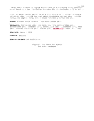 LIQUEFIED PETROLEUM GAS PRODUCTION &/OR DISTRIBUTION (91%); SIC2911 PETROLEUM
REFINERIES (91%); SIC1382 OIL & GAS FIELD EXPLORATION SERVICES (91%); SIC1321
NATURAL GAS LIQUIDS (91%); SIC1311 CRUDE PETROLEUM & NATURAL GAS (91%)
PERSON: HILLARY RODHAM CLINTON (92%); BARACK OBAMA (91%)
GEOGRAPHIC: CASPIAN SEA (92%); NEW YORK, USA (79%) UNITED STATES (99%);
TURKMENISTAN (98%); PAKISTAN (92%); CENTRAL ASIA (92%); AZERBAIJAN (92%); ASIA
(92%); RUSSIAN FEDERATION (92%); EUROPE (79%); AFGHANISTAN (79%); INDIA (79%)
LOAD-DATE: March 4, 2011
LANGUAGE: ENGLISH
PUBLICATION-TYPE: Web Publication
Copyright 2009 Trend News Agency
All Rights Reserved
Page 180
Obama administration to support Turkmenistan in diversifying energy resources
market Trend Oil & Gas - Azerbaijan September 23, 2009 Wednesday 12:31 PM GMT +4
 