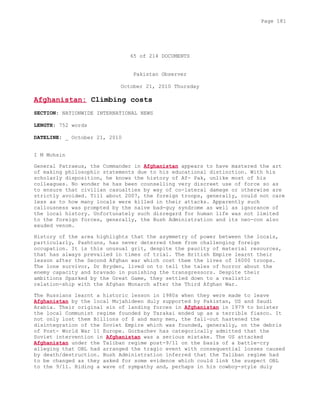 65 of 214 DOCUMENTS
Pakistan Observer
October 21, 2010 Thursday
Afghanistan: Climbing costs
SECTION: NATIONWIDE INTERNATIONAL NEWS
LENGTH: 752 words
DATELINE: _ October 21, 2010
I M Mohsin
General Patraeus, the Commander in Afghanistan appears to have mastered the art
of making philosophic statements due to his educational distinction. With his
scholarly disposition, he knows the history of Af- Pak, unlike most of his
colleagues. No wonder he has been counselling very discreet use of force so as
to ensure that civilian casualties by way of co-lateral damage or otherwise are
strictly avoided. Till about 2007, the foreign troops, generally, could not care
less as to how many locals were killed in their attacks. Apparently such
callousness was prompted by the naive bad-guy syndrome as well as ignorance of
the local history. Unfortunately such disregard for human life was not limited
to the foreign forces, generally, the Bush Administration and its neo-con also
exuded venom.
History of the area highlights that the asymmetry of power between the locals,
particularly, Pashtuns, has never deterred them from challenging foreign
occupation. It is this unusual grit, despite the paucity of material resources,
that has always prevailed in times of trial. The British Empire learnt their
lesson after the Second Afghan war which cost them the lives of 16000 troops.
The lone survivor, Dr Bryden, lived on to tell the tales of horror about the
enemy capacity and bravado in punishing the transgressors. Despite their
ambitions Sparked by the Great Game, they settled down to a realistic
relation-ship with the Afghan Monarch after the Third Afghan War.
The Russians learnt a historic lesson in 1980s when they were made to leave
Afghanistan by the local Mujahideen duly supported by Pakistan, US and Saudi
Arabia. Their original sin of landing forces in Afghanistan in 1979 to bolster
the local Communist regime founded by Tarakai ended up as a terrible fiasco. It
not only lost them Billions of $ and many men, the fall-out hastened the
disintegration of the Soviet Empire which was founded, generally, on the debris
of Post- World War 11 Europe. Gorbachev has categorically admitted that the
Soviet intervention in Afghanistan was a serious mistake. The US attacked
Afghanistan under the Taliban regime post-9/11 on the basis of a battle-cry
alleging that OBL had arranged the tragic event with consequential losses caused
by death/destruction. Bush Administration inferred that the Taliban regime had
to be changed as they asked for some evidence which could link the suspect OBL
to the 9/11. Riding a wave of sympathy and, perhaps in his cowboy-style duly
Page 181
 