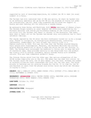 supported by lack of knowledge/experience, he clubbed the UN to damn the usual
suspect in a hurry.
The Taliban had also indicated that if OBL was guilty, he shall be handed over
to an authority specially set up by the UN for the purpose of trying him under
the International Law etc. Bush rode roughshod and enlisted the support of
Russia and even Pakistan etc for enforcing a regime-change.
He personally knew Karzai and Khalilzad, both UNOCAL employees of Afghan origin.
The Taliban fought bravely as usual despite the atrocities committed by the
Northern warlords like Dostum and horrendous bombing of the country without an
air-force till the Taliban left Kabul to retreat to the mountains. Few tears
were shed in Kabul etc as the Taliban had become very controversial due to their
extremist ideology.
The regime imposed by the US after the Bonn Conference turned out to be a mirage
soon. Thanks to corruption, by foreign/local beneficiaries, insecurity,
lawlessness, unemployment etc soon brought the country close to a
famine-condition in 2004. This was the time that the Taliban started helping
their people with food-supplies. Moreover, the Northern Warlords had started
growing massive quantities of opium to make hey while the sun was shining. In
2005, the Taliban also encouraged the Pashtuns to follow suit to keep the wolf
of starvation away. They provided security to the drug-trade till the product
was finally sold to foreign consumers, mainly through Russia with handsome
returns. This won them tremendous goodwill/ money.
The foreign forces would look the other way. Now serious allegations of the
US/UK troops complicity are in the air. The wheel has now come full circle. As
the Taliban raise the ante, the US gets deeper into the hole. Already the number
of soldiers killed etc have transcended the total for the last year. The Drone
attacks in Pakistan are not winning friends for the US. It is time for the US
and Pakistan to learn from the phrase once bitten twice shy which Gen Petraeus
is trying to trail.
SUBJECT: WAR & CONFLICT (89%); ARMED FORCES (78%); HISTORY (77%); WORLD WAR II
(71%); SEPTEMBER 11 ATTACK (70%)
GEOGRAPHIC: AFGHANISTAN (94%); UNITED STATES (93%); PAKISTAN (92%); RUSSIAN
FEDERATION (92%); SAUDI ARABIA (79%); EUROPE (79%)
LOAD-DATE: October 21, 2010
LANGUAGE: ENGLISH
PUBLICATION-TYPE: Newspaper
JOURNAL-CODE: POB
Copyright 2010 Pakistan Observer
All Rights Reserved
Page 182
Afghanistan: Climbing costs Pakistan Observer October 21, 2010 Thursday
 