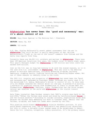 66 of 214 DOCUMENTS
Morning Call (Allentown, Pennsylvania)
October 1, 2009 Thursday
FIFTH Edition
Afghanistan has never been the 'good and necessary' war;
it's about control of oil
BYLINE: Gary Olson Special to The Morning Call - Freelance
SECTION: News; Pg. A14
LENGTH: 522 words
U.S. Gen. Stanley McChrystal's recent upbeat assessment that the war in
Afghanistan "can still be won" is eerily reminiscent of Gen. William
Westmoreland's "light at the end of the tunnel" comments from Vietnam and the
early rosy reports from Iraq.
Currently there are 68,000 U.S. soldiers and marines in Afghanistan. There have
been 190 American fatalities this year, the highest total in nearly eight years.
This year's Pentagon budget for Afghanistan is $65 billion and total costs now
exceed $228 billion.
Just as the U.S. war on Iraq had nothing to do with the stated reasons, so is it
the case with U.S. involvement in Afghanistan. This was told to the American
people on multiple fabrications, including defeating al-Qaida, building
democracy, stopping heroin, fighting terrorism and liberating Afghan women. Not
one of these reasons is remotely close to the truth.
The 2001 U.S. invasion and occupation of Afghanistan has never been the "good
and necessary war" defended by President Obama. Although you rarely read it in
the mainstream U.S. media, Washington's motive is control of oil. In this case
it's not Afghan reserves but Central Asian oil and gas. A planned $7.6 billion,
1,050-mile oil pipeline running from Turkmenistan to India is called TAPI for
Turkmenistan, Afghanistan, Pakistan, India. Turkmenistan has the third largest
natural gas reserves in the world and Afghanistan is the crucial transit
corridor.
Asia Times journalist Pepe Escobar reveals that TAPI's origins goes back to the
mid-1990s "[W]hen the Taliban were wined and dined by California-based Unocal --
and the Clinton machine." According to insider accounts, negotiations broke down
because the Taliban were demanding too much in transfer fees. (Recall that the
Taliban, al-Qaida, and Osama bin Laden were created by the CIA).
This pipeline would bisect Afghanistan's volatile Kandahar province. It also
would permit bypassing Iran, one of Washington's key geopolitical objectives.
For this to occur, a reliable client regime needs to be established in Kabul,
hence the U.S. invasion, occupation, likely escalation. It's the primary reason
Page 183
 