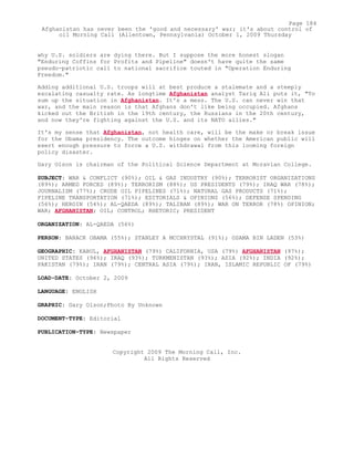why U.S. soldiers are dying there. But I suppose the more honest slogan
"Enduring Coffins for Profits and Pipeline" doesn't have quite the same
pseudo-patriotic call to national sacrifice touted in "Operation Enduring
Freedom."
Adding additional U.S. troops will at best produce a stalemate and a steeply
escalating casualty rate. As longtime Afghanistan analyst Tariq Ali puts it, "To
sum up the situation in Afghanistan. It's a mess. The U.S. can never win that
war, and the main reason is that Afghans don't like being occupied. Afghans
kicked out the British in the 19th century, the Russians in the 20th century,
and now they're fighting against the U.S. and its NATO allies."
It's my sense that Afghanistan, not health care, will be the make or break issue
for the Obama presidency. The outcome hinges on whether the American public will
exert enough pressure to force a U.S. withdrawal from this looming foreign
policy disaster.
Gary Olson is chairman of the Political Science Department at Moravian College.
SUBJECT: WAR & CONFLICT (90%); OIL & GAS INDUSTRY (90%); TERRORIST ORGANIZATIONS
(89%); ARMED FORCES (89%); TERRORISM (88%); US PRESIDENTS (79%); IRAQ WAR (78%);
JOURNALISM (77%); CRUDE OIL PIPELINES (71%); NATURAL GAS PRODUCTS (71%);
PIPELINE TRANSPORTATION (71%); EDITORIALS & OPINIONS (56%); DEFENSE SPENDING
(56%); HEROIN (54%); AL-QAEDA (89%); TALIBAN (89%); WAR ON TERROR (78%) OPINION;
WAR; AFGHANISTAN; OIL; CONTROL; RHETORIC; PRESIDENT
ORGANIZATION: AL-QAEDA (56%)
PERSON: BARACK OBAMA (55%); STANLEY A MCCHRYSTAL (91%); OSAMA BIN LADEN (53%)
GEOGRAPHIC: KABUL, AFGHANISTAN (79%) CALIFORNIA, USA (79%) AFGHANISTAN (97%);
UNITED STATES (96%); IRAQ (93%); TURKMENISTAN (93%); ASIA (92%); INDIA (92%);
PAKISTAN (79%); IRAN (79%); CENTRAL ASIA (79%); IRAN, ISLAMIC REPUBLIC OF (79%)
LOAD-DATE: October 2, 2009
LANGUAGE: ENGLISH
GRAPHIC: Gary Olson;Photo By Unknown
DOCUMENT-TYPE: Editorial
PUBLICATION-TYPE: Newspaper
Copyright 2009 The Morning Call, Inc.
All Rights Reserved
Page 184
Afghanistan has never been the 'good and necessary' war; it's about control of
oil Morning Call (Allentown, Pennsylvania) October 1, 2009 Thursday
 