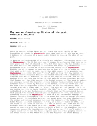 67 of 214 DOCUMENTS
Newcastle Herald (Australia)
June 21, 2010 Monday
First Edition
Why are we cleaning up US sins of the past;
OPINION & ANALYSIS
BYLINE: Peter Barrack
SECTION: NEWS; Pg. 9
LENGTH: 493 words
ANZUS is useless, writes Peter Barrack. SINCE the recent deaths of two
Australian servicemen in Afghanistan, many have been asking "why are we there?"
I believe it is because of a questionable intent to clean up the sins of the
past.
To expunge the consequences of a culpable and negligent intervention perpetrated
on Afghanistan by the US for more than 30 years. We are hearing that this war is
nine years old, that it started in 2001, but that ignores the two decades prior.
And that denies us the capacity to understand the deceptive justification
propagated by politicians as to why Australian troops are in Afghanistan.
Whether the war is deemed to have been won or lost after the US pulls out, and
that will be difficult to tell, the Taliban will remain. It is possible that
Afghanistan will follow the same "victory" path as Iraq, that is, spiral into
conflict between religious factions and tribal warlords with a destabilising
disputed presidential election, corruption and ongoing terrorism. The Taliban
emerged victorious from the infighting that erupted between dissident warlords
that fought the jihad that overthrew the Soviet occupation. They grew in numbers
and strength through the transfer of young Islamic fundamentalists trained in
Pakistan schools funded by Pakistan, Saudi Arabia, the US and Osama bin Laden.
New York Times correspondent Stephen Kinzer, in his book Overthrow, says the
Taliban also owes a great deal to the US. "Its militants had learned the art of
war during the 1980s in camps funded by the CIA," he writes. "Many others became
radicalised in the pro-fundamentalist climate that the CIA encouraged during
that period." The Taliban entered Kabul on September 27, 1996, and became the
governing authority in Afghanistan. It went on a well-documented rampage of
terror, including withdrawing rights from women and rendering brutal punishment.
Kinzer writes: "US officials were not just muted about, but even dismissive of,
the social and judicial excesses that were the hallmark of the Taliban rule."
Robin Raphel, assistant secretary of state, on a visit to Kabul in 1996, said
she hoped to facilitate US business: "If the US doesn't deal with the Taliban,
economic opportunities shall be missed." Unocal, the giant US oil company,
needed to negotiate with the Taliban to build a $US2 billion pipeline. The state
department managed the negotiations. So "why are we there?" I don't believe
anyone would want to see the Taliban imposed upon the Afghan people; however, we
are there because of the ANZUS Treaty and the Alliance. The ANZUS Treaty is
Page 185
 