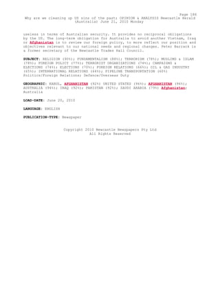 useless in terms of Australian security. It provides no reciprocal obligations
by the US. The long-term obligation for Australia to avoid another Vietnam, Iraq
or Afghanistan is to review our foreign policy, to more reflect our position and
objectives relevant to our national needs and regional changes. Peter Barrack is
a former secretary of the Newcastle Trades Hall Council.
SUBJECT: RELIGION (90%); FUNDAMENTALISM (88%); TERRORISM (78%); MUSLIMS & ISLAM
(78%); FOREIGN POLICY (77%); TERRORIST ORGANIZATIONS (74%); CAMPAIGNS &
ELECTIONS (74%); ELECTIONS (70%); FOREIGN RELATIONS (66%); OIL & GAS INDUSTRY
(65%); INTERNATIONAL RELATIONS (64%); PIPELINE TRANSPORTATION (60%)
Politics/Foreign Relations; Defence/Overseas Duty
GEOGRAPHIC: KABUL, AFGHANISTAN (92%) UNITED STATES (96%); AFGHANISTAN (96%);
AUSTRALIA (94%); IRAQ (92%); PAKISTAN (92%); SAUDI ARABIA (79%) Afghanistan;
Australia
LOAD-DATE: June 20, 2010
LANGUAGE: ENGLISH
PUBLICATION-TYPE: Newspaper
Copyright 2010 Newcastle Newspapers Pty Ltd
All Rights Reserved
Page 186
Why are we cleaning up US sins of the past; OPINION & ANALYSIS Newcastle Herald
(Australia) June 21, 2010 Monday
 