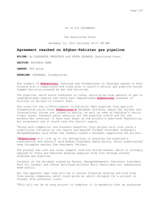 69 of 214 DOCUMENTS
The Associated Press
December 11, 2010 Saturday 02:17 PM GMT
Agreement reached on Afghan-Pakistan gas pipeline
BYLINE: By ALEXANDER VERSHININ and PETER LEONARD, Associated Press
SECTION: BUSINESS NEWS
LENGTH: 686 words
DATELINE: ASHGABAT, Turkmenistan
The leaders of Afghanistan, Pakistan and Turkmenistan on Saturday agreed to move
forward with a complicated and risky plan to build a natural gas pipeline across
rugged territory plagued by war and terrorism.
The pipeline, which would terminate in India, would bring huge amounts of gas to
underdeveloped regions and could earn impoverished Afghanistan hundreds of
millions of dollars in transit fees.
The route for the 1,700-kilometer (1,050-mile) TAPI pipeline from gas-rich
Turkmenistan would cross Afghanistan's Kandahar Province, where the Taliban and
international forces are locked in battle, as well as some of Pakistan's unruly
tribal areas. Concerns about security for the pipeline itself and for the
workers who construct it have cast doubt on the project's near-term feasibility,
but proponents say it would calm the chaotic region.
"Along with commercial and economic benefits, this project will also yield a
stabilizing influence on the region and beyond" Turkmen President Gurbanguli
Berdymukhamedov said after the leaders signed a document supporting the project.
"Afghanistan will live up to its obligations in ensuring the pipeline's
construction and safety," said Afghan President Hamid Karzai, whose undertrained
army struggles against the resurgent Taliban.
The project has also won vocal support from the United States, which is strongly
opposed to India and Pakistan drawing supplies from Iran through another
proposed gas pipeline.
Contents of the document signed by Karzai, Berdymukhamedov, Pakistani President
Asif Ali Zardari and Indian petroleum minister Murli Deora were not immediately
made public.
But the apparent next step will be to secure financial backing and firm bids
from energy companies, which could prove an uphill struggle for a project so
fraught with potential risks.
"This will not be an easy project to complete it is mandatory that we guarantee
Page 187
 
