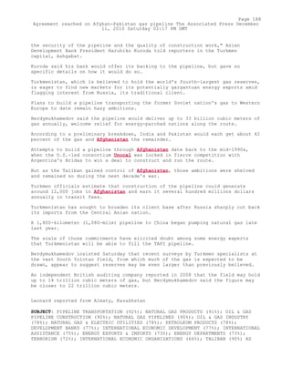 the security of the pipeline and the quality of construction work," Asian
Development Bank President Haruhiko Kuroda told reporters in the Turkmen
capital, Ashgabat.
Kuroda said his bank would offer its backing to the pipeline, but gave no
specific details on how it would do so.
Turkmenistan, which is believed to hold the world's fourth-largest gas reserves,
is eager to find new markets for its potentially gargantuan energy exports amid
flagging interest from Russia, its traditional client.
Plans to build a pipeline transporting the former Soviet nation's gas to Western
Europe to date remain hazy ambitions.
Berdymukhamedov said the pipeline would deliver up to 33 billion cubic meters of
gas annually, welcome relief for energy-parched nations along the route.
According to a preliminary breakdown, India and Pakistan would each get about 42
percent of the gas and Afghanistan the remainder.
Attempts to build a pipeline through Afghanistan date back to the mid-1990s,
when the U.S.-led consortium Unocal was locked in fierce competition with
Argentina's Bridas to win a deal to construct and run the route.
But as the Taliban gained control of Afghanistan, those ambitions were shelved
and remained so during the next decade's war.
Turkmen officials estimate that construction of the pipeline could generate
around 12,000 jobs in Afghanistan and earn it several hundred millions dollars
annually in transit fees.
Turkmenistan has sought to broaden its client base after Russia sharply cut back
its imports from the Central Asian nation.
A 1,800-kilometer (1,080-mile) pipeline to China began pumping natural gas late
last year.
The scale of those commitments have elicited doubt among some energy experts
that Turkmenistan will be able to fill the TAPI pipeline.
Berdymukhamedov insisted Saturday that recent surveys by Turkmen specialists at
the vast South Yolotan field, from which much of the gas is expected to be
drawn, appear to suggest reserves may be even larger than previously believed.
An independent British auditing company reported in 2008 that the field may hold
up to 14 trillion cubic meters of gas, but Berdymukhamedov said the figure may
be closer to 22 trillion cubic meters.
Leonard reported from Almaty, Kazakhstan
SUBJECT: PIPELINE TRANSPORTATION (92%); NATURAL GAS PRODUCTS (91%); OIL & GAS
PIPELINE CONSTRUCTION (90%); NATURAL GAS PIPELINES (90%); OIL & GAS INDUSTRY
(78%); NATURAL GAS & ELECTRIC UTILITIES (78%); PETROLEUM PRODUCTS (78%);
DEVELOPMENT BANKS (77%); INTERNATIONAL ECONOMIC DEVELOPMENT (77%); INTERNATIONAL
ASSISTANCE (75%); ENERGY EXPORTS & IMPORTS (73%); ENERGY DEPARTMENTS (73%);
TERRORISM (72%); INTERNATIONAL ECONOMIC ORGANIZATIONS (66%); TALIBAN (90%) AS
Page 188
Agreement reached on Afghan-Pakistan gas pipeline The Associated Press December
11, 2010 Saturday 02:17 PM GMT
 
