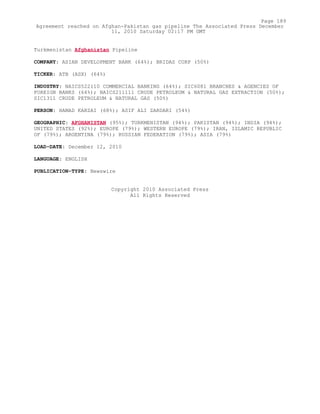 Turkmenistan Afghanistan Pipeline
COMPANY: ASIAN DEVELOPMENT BANK (64%); BRIDAS CORP (50%)
TICKER: ATB (ASX) (64%)
INDUSTRY: NAICS522110 COMMERCIAL BANKING (64%); SIC6081 BRANCHES & AGENCIES OF
FOREIGN BANKS (64%); NAICS211111 CRUDE PETROLEUM & NATURAL GAS EXTRACTION (50%);
SIC1311 CRUDE PETROLEUM & NATURAL GAS (50%)
PERSON: HAMAD KARZAI (68%); ASIF ALI ZARDARI (54%)
GEOGRAPHIC: AFGHANISTAN (95%); TURKMENISTAN (94%); PAKISTAN (94%); INDIA (94%);
UNITED STATES (92%); EUROPE (79%); WESTERN EUROPE (79%); IRAN, ISLAMIC REPUBLIC
OF (79%); ARGENTINA (79%); RUSSIAN FEDERATION (79%); ASIA (79%)
LOAD-DATE: December 12, 2010
LANGUAGE: ENGLISH
PUBLICATION-TYPE: Newswire
Copyright 2010 Associated Press
All Rights Reserved
Page 189
Agreement reached on Afghan-Pakistan gas pipeline The Associated Press December
11, 2010 Saturday 02:17 PM GMT
 