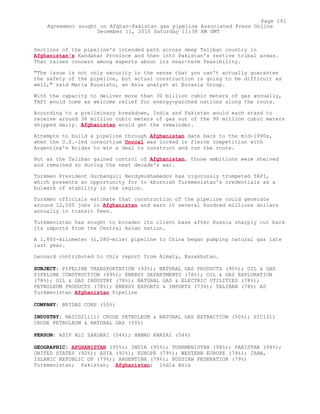 Sections of the pipeline's intended path across deep Taliban country in
Afghanistan's Kandahar Province and then into Pakistan's restive tribal areas.
That raises concern among experts about its near-term feasibility.
"The issue is not only security in the sense that you can't actually guarantee
the safety of the pipeline, but actual construction is going to be difficult as
well," said Maria Kuusisto, an Asia analyst at Eurasia Group.
With the capacity to deliver more than 30 billion cubic meters of gas annually,
TAPI would come as welcome relief for energy-parched nations along the route.
According to a preliminary breakdown, India and Pakistan would each stand to
receive around 38 million cubic meters of gas out of the 90 million cubic meters
shipped daily. Afghanistan would get the remainder.
Attempts to build a pipeline through Afghanistan date back to the mid-1990s,
when the U.S.-led consortium Unocal was locked in fierce competition with
Argentina's Bridas to win a deal to construct and run the route.
But as the Taliban gained control of Afghanistan, those ambitions were shelved
and remained so during the next decade's war.
Turkmen President Gurbanguli Berdymukhamedov has vigorously trumpeted TAPI,
which presents an opportunity for to kburnish Turkmenistan's credentials as a
bulwark of stability in the region.
Turkmen officials estimate that construction of the pipeline could generate
around 12,000 jobs in Afghanistan and earn it several hundred millions dollars
annually in transit fees.
Turkmenistan has sought to broaden its client base after Russia sharply cut back
its imports from the Central Asian nation.
A 1,800-kilometer (1,080-mile) pipeline to China began pumping natural gas late
last year.
Leonard contributed to this report from Almaty, Kazakhstan.
SUBJECT: PIPELINE TRANSPORTATION (93%); NATURAL GAS PRODUCTS (90%); OIL & GAS
PIPELINE CONSTRUCTION (89%); ENERGY DEPARTMENTS (78%); OIL & GAS EXPLORATION
(78%); OIL & GAS INDUSTRY (78%); NATURAL GAS & ELECTRIC UTILITIES (78%);
PETROLEUM PRODUCTS (78%); ENERGY EXPORTS & IMPORTS (73%); TALIBAN (78%) AS
Turkmenistan Afghanistan Pipeline
COMPANY: BRIDAS CORP (50%)
INDUSTRY: NAICS211111 CRUDE PETROLEUM & NATURAL GAS EXTRACTION (50%); SIC1311
CRUDE PETROLEUM & NATURAL GAS (50%)
PERSON: ASIF ALI ZARDARI (54%); HAMAD KARZAI (54%)
GEOGRAPHIC: AFGHANISTAN (95%); INDIA (95%); TURKMENISTAN (94%); PAKISTAN (94%);
UNITED STATES (92%); ASIA (92%); EUROPE (79%); WESTERN EUROPE (79%); IRAN,
ISLAMIC REPUBLIC OF (79%); ARGENTINA (79%); RUSSIAN FEDERATION (79%)
Turkmenistan; Pakistan; Afghanistan; India Asia
Page 191
Agreement sought on Afghan-Pakistan gas pipeline Associated Press Online
December 11, 2010 Saturday 11:38 AM GMT
 