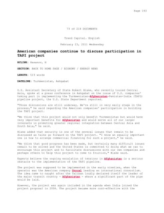 73 of 214 DOCUMENTS
Trend Capital. English
February 23, 2011 Wednesday
American companies continue to discuss participation in
TAPI project
BYLINE: Hasanov, H
SECTION: BACK TO HOME PAGE / ECONOMY / ENERGY NEWS
LENGTH: 519 words
DATELINE: Turkmenistan, Ashgabat
U.S. Assistant Secretary of State Robert Blake, who recently toured Central
Asia, spoke at a press conference in Ashgabat on the issue of U.S. companies'
taking part in implementing the Turkmenistan-Afghanistan-Pakistan-India (TAPI)
pipeline project, the U.S. State Department reported.
"Those discussions are still underway. We're still in very early stage in the
process," he said regarding the American companies' participation in building
the TAPI project.
"We think that this project would not only benefit Turkmenistan but would have
very important benefits for Afghanistan and would serve all of our larger
interests in promoting greater regional integration between Central Asia and
South Asia," he said.
Blake added that security is one of the several issues that remain to be
discussed as talks go forward on the TAPI project. "I know an equally important
one is how to arrange commercial financing for such a project," he said.
"We think that good progress has been made, but certainly many difficult issues
remain to be solved and the United States is committed to doing what we can to
encourage this project and to facilitate discussions with our own companies and
perhaps others to help this project to come to fruition," Blake said.
Experts believe the ongoing escalation of tensions in Afghanistan is a serious
obstacle to the implementation of the TAPI pipeline.
The project was supposed to be implemented in the early nineties, when the
operator was the American company Unocal leading an international consortium.
The idea came to naught after the Taliban loudly declared itself the leader of
the major transit country - Afghanistan - where a significant part of the pipe
would be laid.
However, the project was again included in the agenda when India joined the
project proposal in 2008. The project became more cost-effective with the
Page 193
 