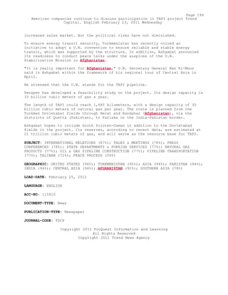 increased sales market. But the political risks have not diminished.
To ensure energy transit security, Turkmenistan has recently voiced an
initiative to adopt a U.N. convention to ensure reliable and stable energy
transit, which was supported by the structure. In addition, Ashgabat announced
its readiness to conduct peace talks under the auspices of the U.N.
Stabilization Mission in Afghanistan.
"It is really important for Afghanistan," U.N. Secretary General Ban Ki-Moon
said in Ashgabat within the framework of his regional tour of Central Asia in
April.
He stressed that the U.N. stands for the TAPI pipeline.
Penspen has developed a feasibility study on the project. Its design capacity is
33 billion cubic meters of gas a year.
The length of TAPI could reach 1,680 kilometers, with a design capacity of 30
billion cubic meters of natural gas per year. The route is planned from the
Turkmen Dovletabat fields through Herat and Kandahar (Afghanistan), via the
districts of Quetta (Pakistan), to Fazlaka on the India-Pakistan border.
Ashgabat hopes to include South Yoloten-Osman in addition to the Dovletabad
fields in the project. Its reserves, according to recent data, are estimated at
21 trillion cubic meters of gas, and will serve as the resource base for TAPI.
SUBJECT: INTERNATIONAL RELATIONS (87%); TALKS & MEETINGS (78%); PRESS
CONFERENCES (78%); STATE DEPARTMENTS & FOREIGN SERVICES (77%); NATURAL GAS
PRODUCTS (77%); OIL & GAS PIPELINE CONSTRUCTION (77%); PIPELINE TRANSPORTATION
(77%); TALIBAN (72%); PEACE PROCESS (50%)
GEOGRAPHIC: UNITED STATES (96%); TURKMENISTAN (95%); ASIA (94%); PAKISTAN (94%);
INDIA (94%); CENTRAL ASIA (94%); AFGHANISTAN (92%); SOUTHERN ASIA (78%)
LOAD-DATE: February 25, 2011
LANGUAGE: ENGLISH
ACC-NO: 115410
DOCUMENT-TYPE: News
PUBLICATION-TYPE: Newspaper
JOURNAL-CODE: TDCP
Copyright 2011 ProQuest Information and Learning
All Rights Reserved
Copyright 2011 Trend News Agency
Page 194
American companies continue to discuss participation in TAPI project Trend
Capital. English February 23, 2011 Wednesday
 