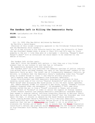 74 of 214 DOCUMENTS
The New Editor
July 31, 2009 Friday 7:02 PM EST
The Sandbox Left is Killing the Democratic Party
BYLINE: tpelia@yahoo.com (Tom Elia)
LENGTH: 921 words
Jul. 31, 2009 (The New Editor delivered by Newstex) --
By Tom Elia & David Rogers
(Versions of this column originally appeared in the Pittsburgh Tribune-Review
and the Manchester Union Leader.)
One of us was sitting in his favorite Austin bar near the University of Texas
the day President Reagan died. A group in their 20's and 30's came in, fists
pumping in the air -- like they were at a ballgame -- shouting, "Reagan's dead!
Reagan's dead!" with an enthusiasm one would expect to be reserved for the
demise of Hitler.
The Sandbox Left strikes again.
Some don't think the Sandbox Left matters -- that they are a tiny fringe
element that no one listens to and that has no influence.
We respectfully disagree with that assertion.
The "Sandbox Left" not only describes the immature rantings of leftist radicals
like Michael Moore and Noam Chomsky, but many of the "mainstream" leaders of the
Democratic Party as well. The recent use of irresponsibly demagogic rhetoric, we
believe, is evidence that the Democratic Party's leadership views this "fringe"
group as sizable enough to court -- and they're actively playing to it.
Let's examine some recent statements from prominent Democrats:
Former Vice-President and 2000 Democratic presidential candidate Al Gore
recently called some of his critics "digital Brownshirts" and also referred to
"Bush Gulag" when discussing Abu Graib prison in his two most recent speeches.
Sen. Edward Kennedy (D-MA) too referred to Abu Graib, saying, "Saddam's torture
chambers reopened under new management -- US management." This came after
Kennedy called the war in Iraq a "fraud" conceived in Texas, and accused
President Bush of "bribery" in order to secure the support of foreign leaders.
Former Vermont Governor and leading Democratic presidential candidate Howard
Dean seemed to endorse radical left-wing conspiracy theories on National Public
Radio when he said there was "an interesting theory" that the President was told
about the Sept. 11 attacks in advance by the Saudi Arabian government.
After viewing Michael Moore's "Fahrenheit 9/11," National Democratic Chairman
Terry MacAuliffe was asked by National Review Online if he believed Moore's
assertion that the war in Afghanistan was fought -- not in an effort to
eliminate the Taliban and al Qaeda -- but to assure that the Unocal Corporation
could build a natural gas pipeline across Afghanistan for the financial benefit
of Vice President Dick Cheney. McAuliffe answered, "I believe it after seeing
that."
Page 195
 
