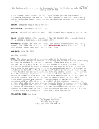 United States; civil unrest; national legislature; parties and movements;
government; election; law and the judiciary (system of justice); Middle East;
Arabian Peninsula; Texas; rebellions and revolutions; supreme court; national
elections
COMPANY: NATIONAL PUBLIC RADIO INC (52%)
ORGANIZATION: UNIVERSITY OF TEXAS (58%)
INDUSTRY: NAICS515111 RADIO NETWORKS (52%); SIC4832 RADIO BROADCASTING STATIONS
(52%)
PERSON: RONALD REAGAN (72%); AL GORE (54%); TED KENNEDY (54%); SADDAM HUSSEIN
(53%); GEORGE W BUSH (53%); DICK CHENEY (50%)
GEOGRAPHIC: AUSTIN, TX, USA (92%) TEXAS, USA (94%); MASSACHUSETTS, USA (79%);
VERMONT, USA (79%) UNITED STATES (94%); AFGHANISTAN (92%); MIDDLE EAST (79%);
SAUDI ARABIA (79%); IRAQ (79%); GULF STATES (53%)
LOAD-DATE: July 31, 2009
LANGUAGE: ENGLISH
NOTES: The views expressed on blogs distributed by Newstex and its
re-distributors ("Blogs on Demand®") are solely the author's and not necessarily
the views of Newstex or its re-distributors. Posts from such authors are
provided "AS IS", with no warranties, and confer no rights. The material and
information provided in Blogs on Demand® are for general information only and
should not, in any respect, be relied on as professional advice. No content on
such Blogs on Demand® is "read and approved" before it is posted. Accordingly,
neither Newstex nor its re-distributors make any claims, promises or guarantees
about the accuracy, completeness, or adequacy of the information contained
therein or linked to from such blogs, nor take responsibility for any aspect of
such blog content. All content on Blogs on Demand® shall be construed as
author-based content and commentary. Accordingly, no warranties or other
guarantees will be offered as to the quality of the opinions, commentary or
anything else offered on such Blogs on Demand®. Reader's comments reflect their
individual opinion and their publication within Blogs on Demand® shall not infer
or connote an endorsement by Newstex or its re-distributors of such reader's
comments or views. Newstex and its re-distributors expressly reserve the right
to delete posts and comments at its and their sole discretion.
PUBLICATION-TYPE: Web Blog
Copyright 2009 Newstex LLC
All Rights Reserved
Newstex Web Blogs
Copyright 2009 The New Editor
Page 197
The Sandbox Left is Killing the Democratic Party The New Editor July 31, 2009
Friday 7:02 PM EST
 